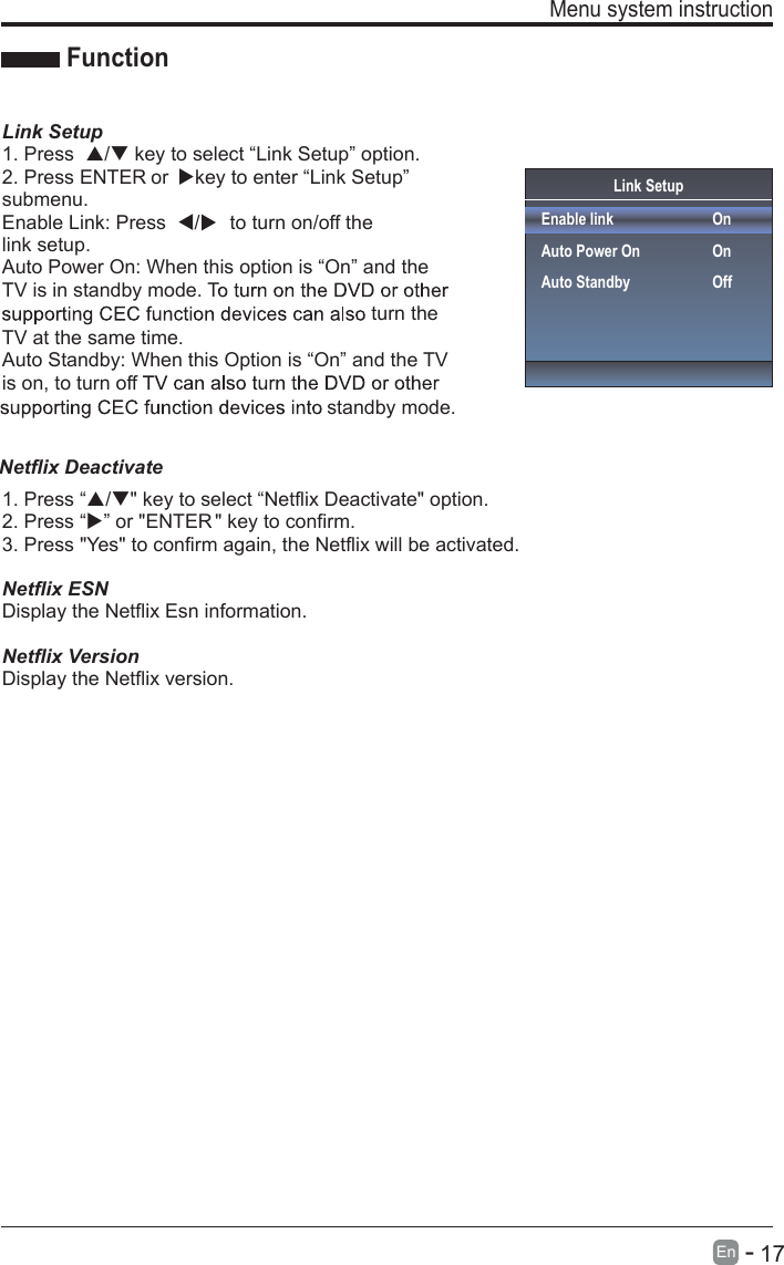       17En  -   Menu system instruction  Link SetupEnable linkAuto Power OnAuto StandbyOnOnOffFunctionLink Setup1. Press  / key to select “Link Setup” option.2. Press ENTER or  key to enter “Link Setup” submenu.Enable Link: Press  /to turn on/off the link setup.Auto Power On: When this option is “On” and the TV is in standby mode. Tturn the TV at the same time.Auto Standby: When this Option is “On” and the TV is on, to turn off standby mode.1. Press “/&quot; key to select “Netflix Deactivate&quot; option.2. Press “” or &quot;ENTER &quot; key to confirm.3. Press &quot;Yes&quot; to confirm again, the Netflix will be activated.Netflix ESNDisplay the Netflix Esn information.Netflix VersionDisplay the Netflix version.Netflix Deactivate 