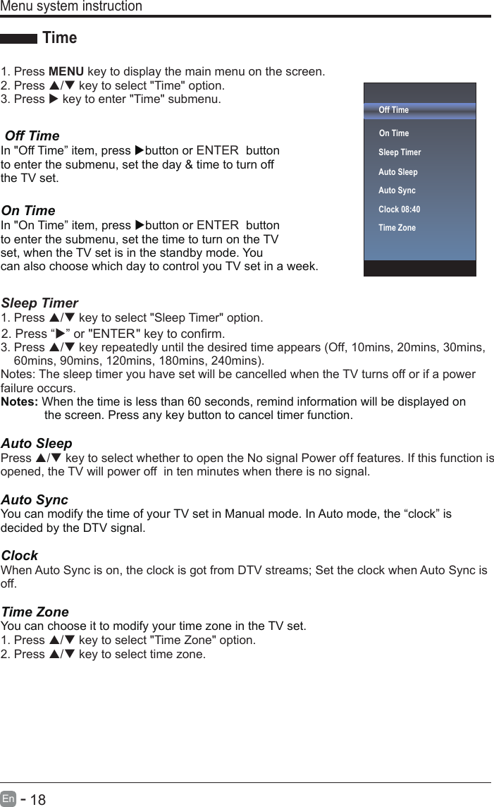       18En  -    Off Time On Time  Sleep TimerAuto SleepAuto SyncClock 08:40Time Zone  1. Press MENU key to display the main menu on the screen.2. Press / key to select &quot;Time&quot; option.3. Press  key to enter &quot;Time&quot; submenu. Off TimeIn &quot;Off Time” item, press button or ENTER  button to enter the submenu, set the day &amp; time to turn off the TV set.  On Time In &quot;On Time” item, press button or ENTER  button to enter the submenu, set the time to turn on the TV set, when the TV set is in the standby mode. You can also choose which day to control you TV set in a week.Sleep Timer1. Press / key to select &quot;Sleep Timer&quot; option.3. Press / key repeatedly until the desired time appears (Off, 10mins, 20mins, 30mins,60mins, 90mins, 120mins, 180mins, 240mins).Notes: The sleep timer you have set will be cancelled when the TV turns off or if a power failure occurs. Notes: When the time is less than 60 seconds, remind information will be displayed on              the screen. Press any key button to cancel timer function.Auto SleepPress / key to select whether to open the No signal Power off features. If this function is opened, the TV will power off  in ten minutes when there is no signal.Auto SyncYou can modify the time of your TV set in Manual mode. In Auto mode, the “clock” is decided by the DTV signal.Clock When Auto Sync is on, the clock is got from DTV streams; Set the clock when Auto Sync is off.Time ZoneYou can choose it to modify your time zone in the TV set.1. Press / key to select &quot;Time Zone&quot; option.2. Press / key to select time zone.Menu system instructionTime2. Press “” or &quot;ENTER&quot; key to confirm.