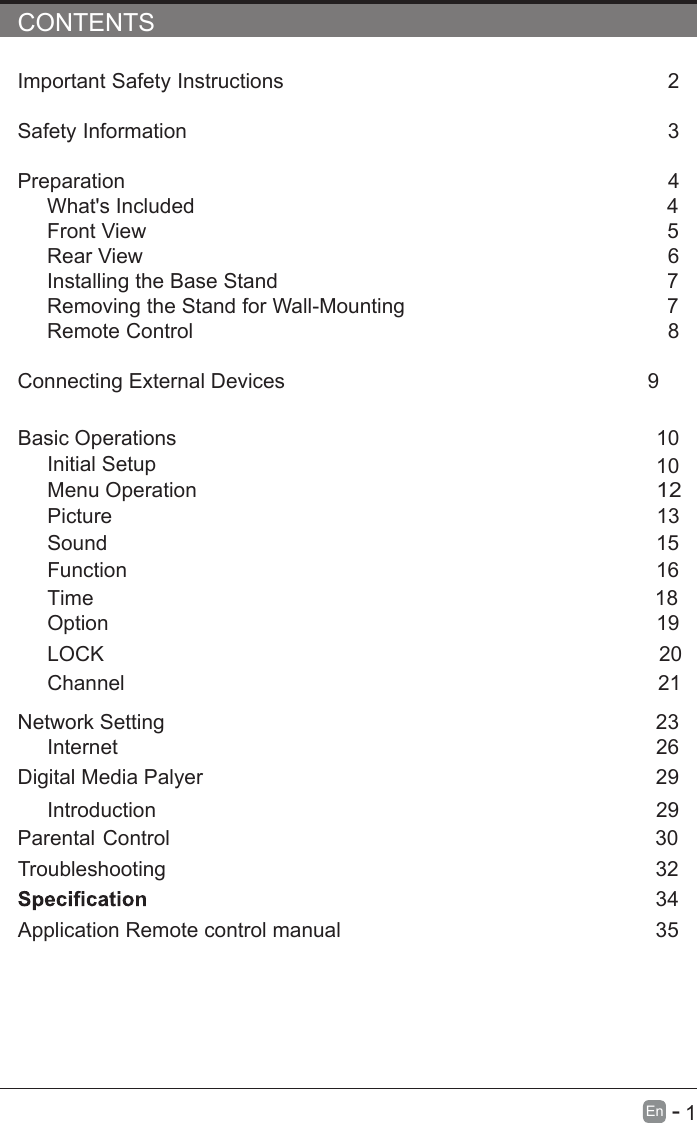       1En  -   CONTENTSImportant Safety Instructions                                                          2Safety Information                                                                             3Preparation                                                                                             4What&apos;s Included                                                                                 4Front View                                                            5Rear View                                                                                     6Installing the Base Stand                                                                  7Removing the Stand for Wall-Mounting                                            7Remote Control                                                                              8Connecting External Devices                                                  9Basic Operations                                                              10Menu Operation                                                                                      10PictureInitial Setup                                                       1312Sound                                                                     1516Function                                                                                     Time                                                                                   18Option                                                                                     19LOCK                                                                                 20Channel                                                                                 21Network SettingDigital Media Palyer                                                                        2329Introduction      26Internet29Parental Control                                                                30Troubleshooting Application Remote control manual                                                                    32                                                                  3435