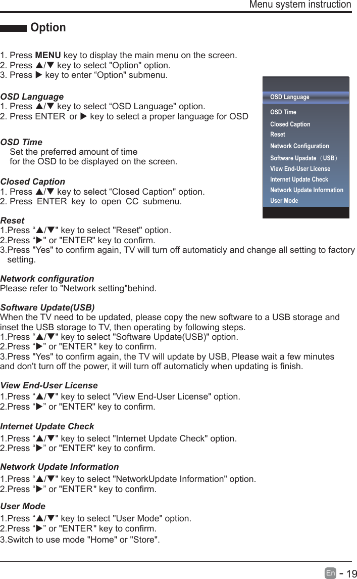       19En  -   Menu system instruction Option1. Press MENU key to display the main menu on the screen.2. Press / key to select &quot;Option&quot; option. 3. Press  key to enter “Option&quot; submenu.OSD LanguageOSD Language1. Press / key to select “ &quot; option. 2. Press ENTER  or  key to select a proper language for OSD   OSD Time    Set the preferred amount of time     for the OSD to be displayed on the screen.Closed Caption1. Press / key to select “Closed Caption&quot; option. 2. Press ENTER key to open CC submenu.Reset1.Press “/&quot; key to select &quot;Reset&quot; option.2.Press “&quot; or &quot;ENTER&quot; key to confirm.3.Press &quot;Yes&quot; to confirm again, TV will turn off automaticly and change all setting to factory    setting.Network configurationPlease refer to &quot;Network setting&quot;behind.Software Update(USB)Internet Update CheckWhen the TV need to be updated, please copy the new software to a USB storage and inset the USB storage to TV, then operating by following steps.1.Press “/&quot; key to select &quot;Software Update(USB)&quot; option.2.Press “” or &quot;ENTER&quot; key to confirm.1.Press “/&quot; key to select &quot;Internet Update Check&quot; option.2.Press “” or &quot;ENTER&quot; key to confirm.1.Press “/&quot; key to select &quot;View End-User License&quot; option.2.Press “” or &quot;ENTER&quot; key to confirm.Network Update Information1.Press “/&quot; key to select &quot;NetworkUpdate Information&quot; option.2.Press “” or &quot;ENTER&quot; key to confirm.User Mode1.Press “/&quot; key to select &quot;User Mode&quot; option.2.Press “3.Switch to use mode &quot;Home&quot; or &quot;Store&quot;.” or &quot;ENTER&quot; key to confirm.3.Press &quot;Yes&quot; to confirm again, the TV will update by USB, Please wait a few minutes and don&apos;t turn off the power, it will turn off automaticly when updating is finish.OSD LanguageOSD Time Closed CaptionResetNetwork ConfigurationSoftware Upadate（USB） Internet Update CheckView End-User LicenseView End-User LicenseNetwork Update InformationUser Mode