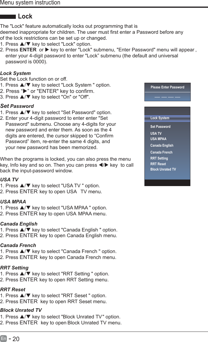       20En  -   The &quot;Lock&quot; feature automatically locks out programming that is deemed inappropriate for children. The user must first enter a Password before any of the lock restrictions can be set up or changed. 1 Lock. Press / key to select &quot; &quot; option.2. Press ENTER  or  key to enter &quot; &quot; submenu, &quot;Enter Password&quot; menu will appear ,Lockenter your 4-digit password to enter &quot; ” submenu Lock (the default and universalpassword is 0000).Lock System Set the Lock function on or off.Lock System 1. Press / key to select &quot; &quot; option.3. Press / key to select &quot;On&quot; or &quot;Off&quot;.Set Password Password1. Press / key to select &quot;Set &quot; option.2. Enter your 4-digit password to enter enter &quot;SetPassword&quot; submenu. Choose any 4-digits for yournew password and enter them. As soon as the 4digits are entered, the cursor skipped to “ConfirmPassword” item, re-enter the same 4 digits, andyour new password has been memorized.When the programs is locked, you can also press the menu key, Info key and so on. Then you can press / key  to callback the input-password window.USA TVUSA TV 1. Press / key to select &quot; &quot; option.2. Press ENTER .unem VT ASU nepo ot yek USA MPAAUSA MPAA 1. Press / key to select &quot; &quot; option.2. Press ENTER key to open USA MPAA menu.Canada EnglishCanada English 1. Press / key to select &quot; &quot; option.2. Press ENTER  key to open Canada English menu.Canada FrenchCanada French 1. Press / key to select &quot; &quot; option.2. Press ENTER  key to open Canada French menu.RRT SettingRRT Setting 1. Press / key to select &quot; &quot; option.2. Press ENTER key to open RRT Setting menu.RRBlock Unrated TVT ResetRRT Seset 1. Press / key to select &quot; &quot; option.2. Press ENTER  key to open RRT Seset menu.Block Unrated TV1. Press / key to select &quot; &quot; option.2. Press ENTER  key to open Block Unrated TV menu.Menu system instructionLockPlease Enter PasswordLock SystemSet PasswordUSA TVUSA MPAACanada EnglishCanada FrenchRRT SettingRRT ResetBlock Unrated TV2. Press “” or &quot;ENTER&quot; key to confirm.