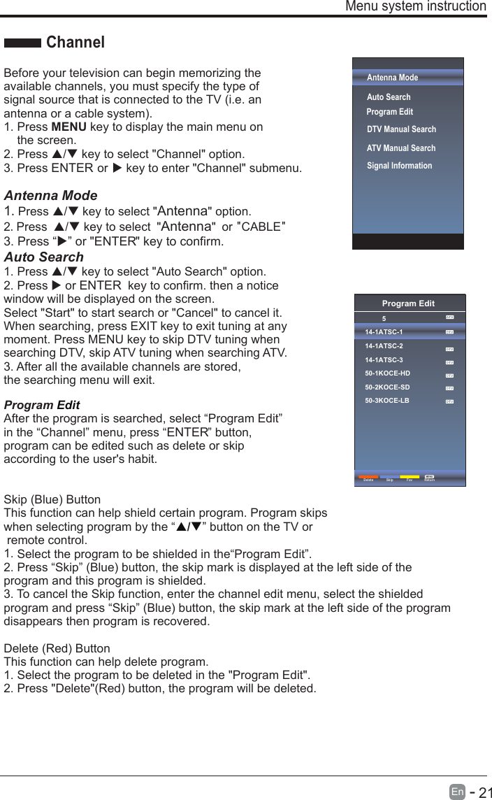       21En  -   Antenna ModeAuto Search DTV Manual Search ATV Manual Search   Signal InformationBefore your television can begin memorizing the available channels, you must specify the type of signal source that is connected to the TV (i.e. an antenna or a cable system).1. Press MENU key to display the main menu onthe screen.2. Press / key to select &quot;Channel&quot; option.3. Press ENTER or  key to enter &quot;Channel&quot; submenu.Antenna Mode1.Press / key to select &quot;Antenna&quot; option.2.Press / key to select &quot;Antenna&quot; or &quot;CABLE&quot;Auto Search1. Press / key to select &quot;Auto Search&quot; option.2. Press  or ENTER  key to confirm. then a noticewindow will be displayed on the screen.Select &quot;Start&quot; to start search or &quot;Cancel&quot; to cancel it.When searching, press EXIT key to exit tuning at anymoment. Press MENU key to skip DTV tuning whensearching DTV, skip ATV tuning when searching ATV.3. After all the available channels are stored,the searching menu will exit.Program Edit After the program is searched, select “Program Edit” in the “Channel” menu, press “ENTER” button, program can be edited such as delete or skip according to the user&apos;s habit.Skip (Blue) ButtonThis function can help shield certain program. Program skips when selecting program by the “ / button on the TV or ” remote control.1. Select the program to be shielded in the“Program Edit”.2. Press “Skip” (Blue) button, the skip mark is displayed at the left side of theprogram and this program is shielded.3. To cancel the Skip function, enter the channel edit menu, select the shieldedprogram and press “Skip” (Blue) button, the skip mark at the left side of the programdisappears then program is recovered.Delete (Red) ButtonThis function can help delete program.1. Select the program to be deleted in the &quot;Program Edit&quot;.2. Press &quot;Delete&quot;(Red) button, the program will be deleted.Menu system instructionChannelProgram Edit514-1ATSC-114-1ATSC-214-1ATSC-350-1KOCE-HD50-2KOCE-SD50-3KOCE-LBDelete ReturnMENUSkip FavProgram Edit3. Press “” or &quot;ENTER&quot; key to confirm.