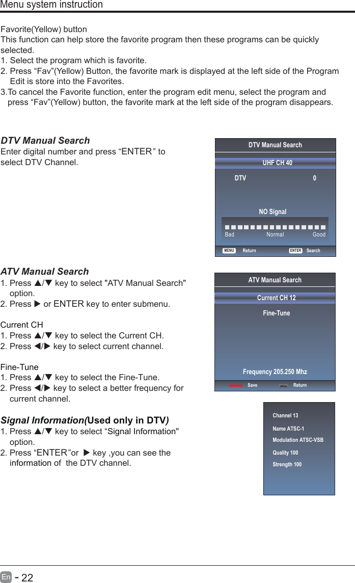      22En  -   Favorite(Yellow) buttonThis function can help store the favorite program then these programs can be quickly selected.1. Select the program which is favorite.2. Press “Fav”(Yellow) Button, the favorite mark is displayed at the left side of the ProgramEdit is store into the Favorites.3.T o cancel the Favorite function, enter the program edit menu, select the program andpress “Fav”(Yellow) button, the favorite mark at the left side of the program disappears.DTV Manual Search Enter digital number and press “ENTER” toselect DTV Channel.Menu system instructionDTV Manual SearchUHF CH 40ENTERSearchBadNormalGoodDTV 0NO SignalReturnMENUATV Manual Search  1. Press / key to select &quot;ATV Manual Search&quot;    option. 2. Press  or ENTER key to enter submenu.Current CH 1. Press / key to select the Current CH.2. Press / key to select current channel.Fine-Tune1. Press / key to select the Fine-Tune.2. Press / key to select a better frequency for    current channel.Signal Information(Used only in DTV)Signal Information1. Press / key to select “ &quot;option.2. Press “ENTER”or   key ,you can see thei  of  the DTV channel.nformationChannel 13Name ATSC-1Modulation ATSC-VSBQuality 100Strength 100ATV Manual SearchCurrent CH 12Fine-TuneSave ReturnFrequency 205.250 MhzMENU