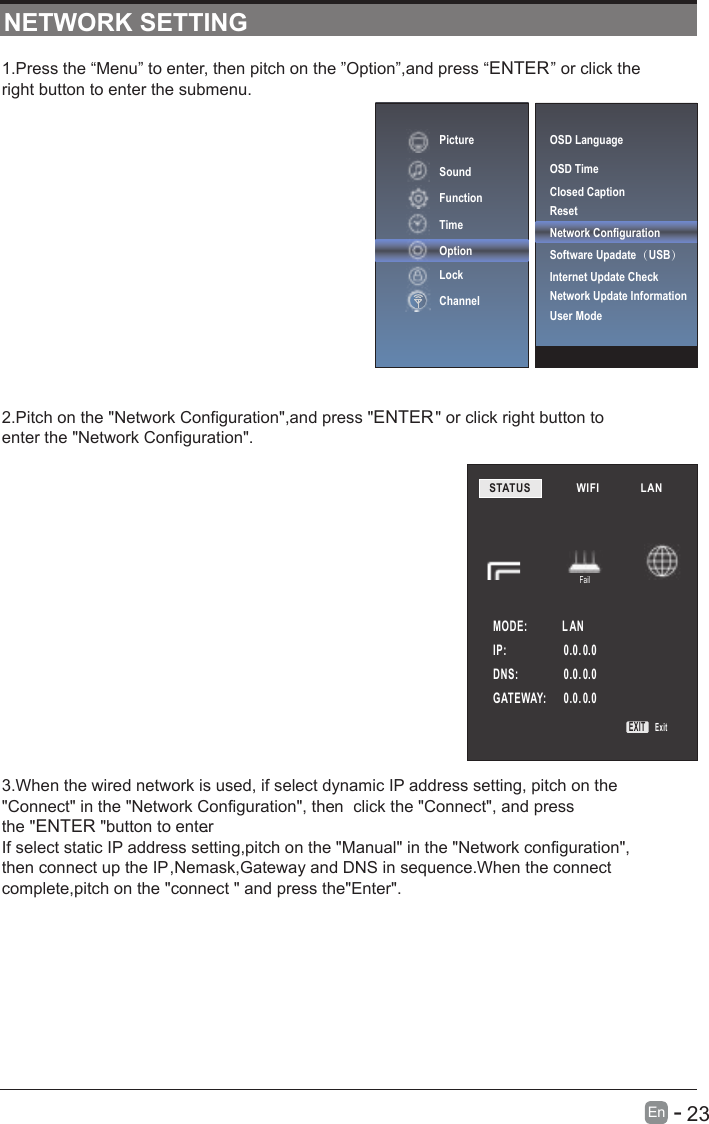 1.Press the “Menu” to enter, then pitch on the ”Option”,and press “ENTER” or click theright button to enter the submenu.2.Pitch on the &quot;Network Configuration&quot;,and press &quot;ENTER&quot; or click right button toenter the &quot;Network Configuration&quot;.3.When the wired network is used, if select dynamic IP address setting, pitch on the&quot;Connect&quot; in the &quot;Network Configuration&quot;, then  click the &quot;Connect&quot;, and pressthe &quot;ENTER &quot;button to enter.If select static IP address setting,pitch on the &quot;Manual&quot; in the &quot;Network configuration&quot;,then connect up the IP,Nemask,Gateway and DNS in sequence.When the connectcomplete,pitch on the &quot;connect &quot; and press the&quot;Enter&quot;.NETWORK SETTINGPictureSoundFunctionTimeOptionLockChannelSTATUS          WIFI             LAN        MODE:             L ANFailIP:                     0.0. 0.00.0. 0.00.0. 0.0DNS:              GATEWAY:   EXIT ExitOSD LanguageOSD Time Closed CaptionResetNetwork ConfigurationSoftware Upadate（USB） Internet Update CheckNetwork Update InformationUser Mode      23En  -   