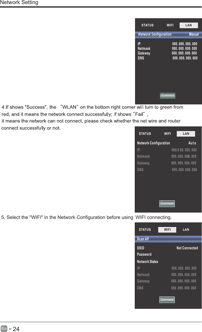 IP 000.0 00. 000. 000Netmask 000. 000. 0000. 000Gateway 000. 000. 000. 000DNS 000. 000. 000. 000STATUS          WIFI             LAN        Network Configuration Au t oNetwork Setting5. Select the &quot;WIFI&quot; in the Network Configuration before using  WIFI connecting.STATUS          WIFI             LAN        ConnectConnect  Manual         noitarugifnoC krowteNIP 000. 000. 000. 000Netmask 000. 000. 000. 000Gateway 000. 000. 000. 000DNS 000. 000. 000. 000STATUS         SSID Not ConnectedPassword Network StatesIP 000. 000. 000. 000Netmask 000. 000. 000. 000Gateway 000. 000. 000. 000DNS 000. 000. 000. 000Scan APWIFI             LAN         Connect      24En  -   