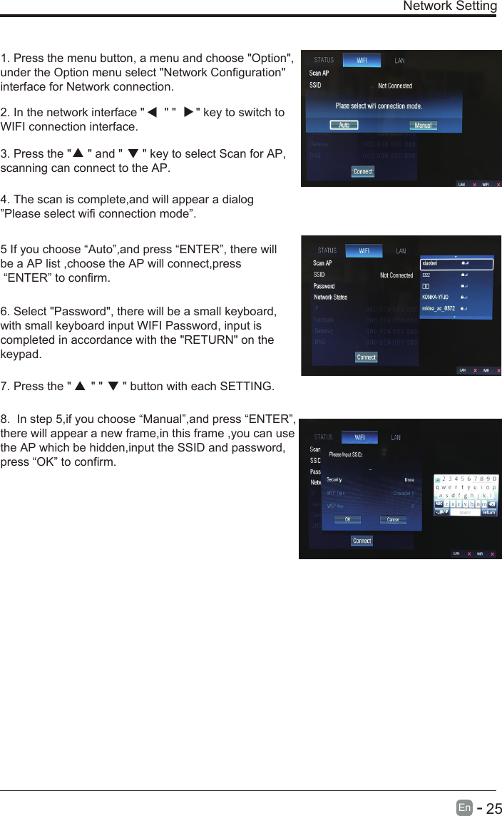 Network Setting1. Press the menu button, a menu and choose &quot;Option&quot;,under the Option menu select &quot;Network Configuration&quot;interface for Network connection.2. In the network interface &quot;      &quot; &quot;      &quot; key to switch toWIFI connection interface.3. Press the &quot;     &quot; and &quot;      &quot; key to select Scan for AP,scanning can connect to the AP.4. The scan is complete,and will appear a dialog”Please select wifi connection mode”.5 If you choose “Auto”,and press “ENTER”, there will be a AP list ,choose the AP will connect,press “ENTER” to confirm.6. Select &quot;Password&quot;, there will be a small keyboard,with small keyboard input WIFI Password, input iscompleted in accordance with the &quot;RETURN&quot; on thekeypad.7. Press the &quot;      &quot; &quot;      &quot; button with each SETTING.， 8. In step 5,if you choose “Manual”,and press “ENTER”,there will appear a new frame,in this frame ,you can usethe AP which be hidden,input the SSID and password,press “OK” to confirm.En        25-   