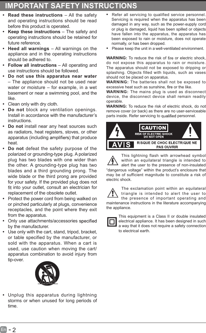                                                                           2En  -   IMPORTANT SAFETY INSTRUCTIONS•  Refer  all  servicing  to  qualified  service  personnel. Servicing is  required when the apparatus has been damaged in any way, such as the power supply cord or plug is damaged, liquid has been spilled or objects have  fallen  into  the  apparatus,  the  apparatus has been exposed  to rain or  moisture,  does not operate normally, or has been dropped.•  Please keep the unit in a well-ventilated environment.WARNING: To reduce the risk of   or electric  shock, do  not  expose  this apparatus  to  rain  or  moisture. The  apparatus  should  not  be  exposed  to  dripping  or splashing.  Objects  filled  with  liquids,  such  as  vases should not be placed on apparatus. WARNING:  The  batteries  shall  not  be  exposed  to excessive heat such as sunshine,   or the like.WARNING:  The  mains  plug  is  used  as  disconnect device,  the  disconnect  device  shall  remain  readily operable.WARNING: To reduce the risk of electric shock, do not remove cover (or back) as there are no user-serviceable parts inside. Refer servicing to   personnel.This  lightning  flash  with  arrowhead  symbol within  an  equilateral  triangle  is  intended  to alert the user to  the presence of non-insulated “dangerous voltage” within the  product’s enclosure  that may  be  of sufficient  magnitude  to constitute a  risk  of electric shock.The  exclamation  point  within  an  equilateral triang l e  i s   inten d ed  t o  ale r t  th e   user   to the  presence  of  important  operating  and maintenance instructions in the literature accompanying the appliance. This equipment is a  Class II or double insulated electrical appliance. It has been designed in such a way that it does not require a safety connection to electrical earth.•  Read  these  instructions – All the safety and  operating instructions should  be read before this product is operated. •  Keep these instructions – The safety and operating instructions should be retained for future reference. •  Heed  all  warnings – All warnings  on the appliance and  in the operating  instructions should be adhered to. •  Follow all instructions – All operating and use instructions should be followed. •  Do  not  use  this apparatus  near  water – The  appliance  should  not  be used near water  or  moisture  –  for  example,  in  a  wet basement or near a swimming pool, and the like.• Clean only with dry cloth.•  Do  not  block  any  ventilation  openings. Install in accordance with the manufacturer’s instructions.•  Do not install near  any heat  sources such as radiators, heat registers, stoves, or other apparatus (including   that produce heat. •  Do  not  defeat  the  safety  purpose  of  the polarized or grounding-type plug. A polarized plug  has  two  blades  with  one  wider  than the  other. A grounding-type  plug  has  two blades  and  a  third  grounding  prong. The wide blade or  the third prong  are provided for your safety. If the provided plug does not  into your outlet, consult an electrician for replacement of the obsolete outlet.•  Protect the power cord from being walked on or pinched particularly at plugs, convenience receptacles, and the point  where they exit from the apparatus.•  Only use attachments/accessories   by the manufacturer.•  Use only with the cart, stand, tripod, bracket, or  table  specified  by the manufacturer,  or sold  with  the  apparatus.  When  a  cart  is used,  use  caution  when  moving  the  cart/apparatus combination to avoid injury from tip-over. •  Unplug  this  apparatus  during  lightning storms or when unused  for long periods of time.