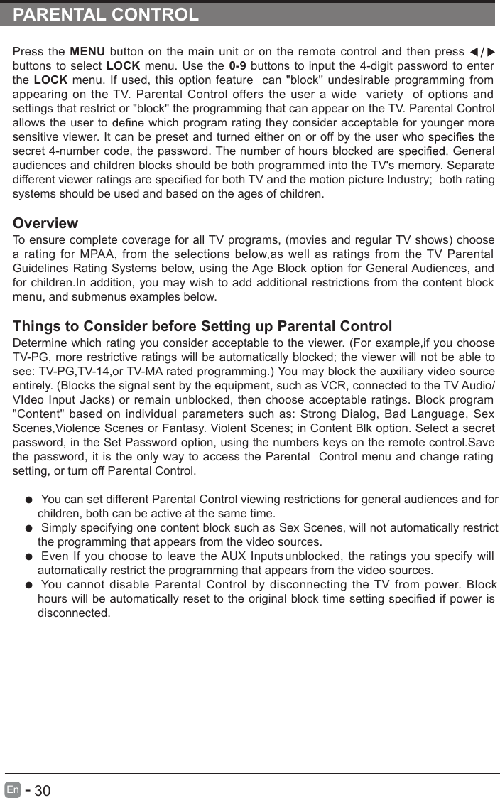 PARENTAL CONTROLPress the  MENU  button  on the  main unit or  on  the  remote  control  and  then  press   buttons to select LOCK menu. Use the  0-9 buttons to input the 4-digit  password to enter the  LOCK menu. If used, this  option feature  can  &quot;block&apos;&apos; undesirable  programming  from appearing  on  the TV.  Parental  Control  offers  the  user  a  wide  variety  of  options  and settings that restrict or &quot;block&apos;&apos; the programming that can appear on the TV. Parental Control allows the user to   which program rating they consider acceptable for younger more sensitive viewer. It can be preset and turned either on or off by the user who   the secret 4-number code, the password. The number of hours blocked are   General audiences and children blocks should be both programmed into the TV&apos;s memory. Separate different viewer ratings are   gnitar htob   ;yrtsudnI erutcip noitom eht dna VT htob rof systems should be used and based on the ages of children.OverviewTo ensure complete coverage for all TV programs, (movies and regular TV shows) choose a  rating  for  MPAA,  from  the  selections  below,as  well  as  ratings  from  the TV  Parental Guidelines Rating  Systems below, using the Age Block  option for General Audiences, and for children.In addition, you may wish  to add additional restrictions  from the content block menu, and submenus examples below.Things to Consider before Setting up Parental ControlDetermine which rating you consider acceptable to the viewer. (For example,if you choose TV-PG, more restrictive ratings will be automatically blocked; the viewer will not be able to see: TV-PG,TV-14,or TV-MA rated programming.) You may block the auxiliary video source entirely. (Blocks the signal sent by the equipment, such as VCR, connected to the TV Audio/VIdeo  Input  Jacks) or remain unblocked, then choose  acceptable  ratings.  Block  program &quot;Content&quot; based on  individual  parameters such  as:  Strong  Dialog,  Bad  Language,  Sex Scenes,Violence Scenes or Fantasy. Violent Scenes; in Content Blk option. Select a secret password, in the Set Password option, using the numbers keys on the remote control.Save the password,  it is the only way to access  the  Parental  Control menu  and change rating setting, or turn off Parental Control.  You can set different Parental Control viewing restrictions for general audiences and for children, both can be active at the same time.  Simply specifying one content block such as Sex Scenes, will not automatically restrict the programming that appears from the video sources. Even  If you choose to  leave  the AUX  Inputs unblocked,  the ratings  you specify will automatically restrict the programming that appears from the video sources.  You  cannot  disable  Parental  Control  by  disconnecting  the  TV  from  power.  Block hours will be automatically reset to the original block time setting   if power is disconnected.      30En  -   