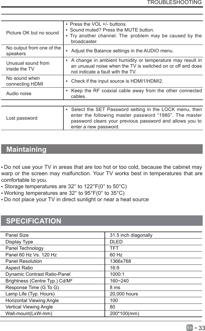 The audio function does not workPicture OK but no sound•  Press the VOL +/- buttons.•  Sound muted? Press the MUTE button.•  Try another  channel. The  problem  may  be caused  by  thebroadcaster.No output from one of the speakers •   Adjust the Balance settings in the AUDIO menu.Unusual sound from inside the TV•   A change in ambient humidity or  temperature may  result inan unusual noise when the TV is switched on or off and doesnot indicate a fault with the TV.No sound when connecting HDMI •   Check if the input source is HDMI1/HDMI2.Audio noise •   Keep the RF  coaxial cable  away  from the  other connectedcables.PasswordLost password•   Select  the  SET  Password  setting in the LOCK  menu,  thenenter  the  following  master  password  “1980”. The  masterpassword clears your previous  password and allows  you toenter a new password.Maintaining• Do not use your TV in areas that are too hot or too cold, because the cabinet maywarp or the screen  may malfunction. Your TV works best in temperatures that arecomfortable to you.•Storage temperatures are 32° to 122°F(0° to 50°C)• Working temperatures are 32° to 95°F(0° to 35°C)• Do not place your TV in direct sunlight or near a heat sourceTROUBLESHOOTING      33En  -   SPECIFICATIONPanel Size 31.5 inch diagonally Display Type DLEDPanel Technology  TFTPanel 60 Hz Vs. 120 Hz 60 HzPanel Resolution  1366x768Aspect Ratio 16:9Dynamic Contrast Ratio-Panel 1000:1Brightness (Centre Typ.) Cd/M² 160~240Response Time (G To G) 8 msLamp Life (Typ. Hours) 20,000 hoursHorizontal Viewing Angle  100 Vertical Viewing Angle  80Wall-mount(LxW-mm) 200*100(mm)