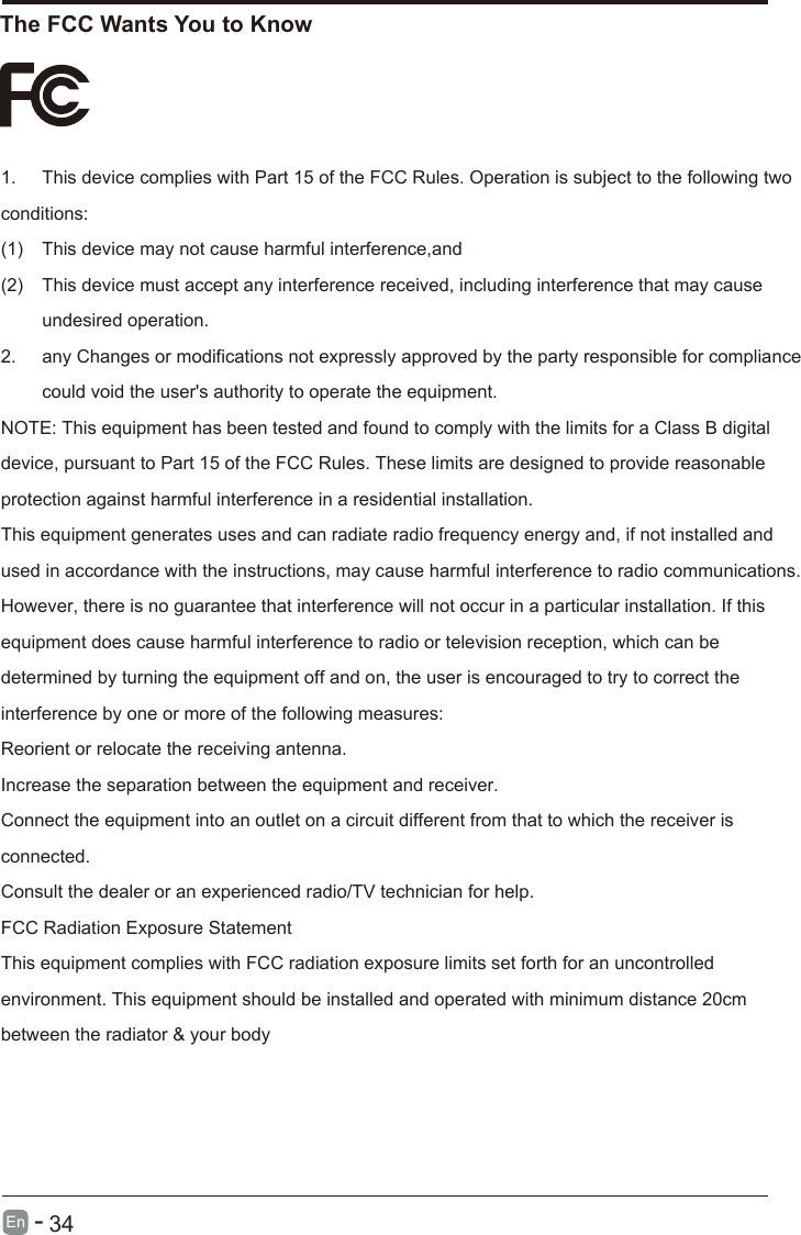 The FCC Wants You to KnowEn  -      34 1. This device complies with Part 15 of the FCC Rules. Operation is subject to the following two conditions: (1) This device may not cause harmful interference,and (2) This device must accept any interference received, including interference that may cause undesired operation. 2. any Changes or modifications not expressly approved by the party responsible for compliance could void the user&apos;s authority to operate the equipment. NOTE: This equipment has been tested and found to comply with the limits for a Class B digital device, pursuant to Part 15 of the FCC Rules. These limits are designed to provide reasonable protection against harmful interference in a residential installation. This equipment generates uses and can radiate radio frequency energy and, if not installed and used in accordance with the instructions, may cause harmful interference to radio communications.   However, there is no guarantee that interference will not occur in a particular installation. If this equipment does cause harmful interference to radio or television reception, which can be determined by turning the equipment off and on, the user is encouraged to try to correct the interference by one or more of the following measures: Reorient or relocate the receiving antenna. Increase the separation between the equipment and receiver.  Connect the equipment into an outlet on a circuit different from that to which the receiver is connected. Consult the dealer or an experienced radio/TV technician for help. FCC Radiation Exposure Statement This equipment complies with FCC radiation exposure limits set forth for an uncontrolled environment. This equipment should be installed and operated with minimum distance 20cm between the radiator &amp; your body 