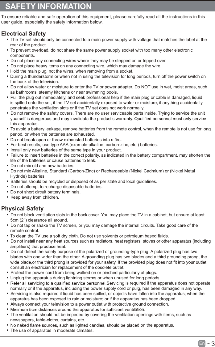                                                             3En  -   SAFETY INFORMATIONTo ensure reliable and safe operation of this equipment, please carefully read all the instructions in this user guide, especially the safety information below.Electrical Safety •  The TV set should only be connected to a main power supply with voltage that matches the label at the rear of the product.•  To prevent overload, do not share the same power supply socket with too many other electronic components.• Do not place any connecting wires where they may be stepped on or tripped over.• Do not place heavy items on any connecting wire, which may damage the wire.• Hold the main plug, not the wires, when removing from a socket.• During a thunderstorm or when not in using the television for long periods, turn off the power switch on the back of the television.• Do not allow water or moisture to enter the TV or power adapter. Do NOT use in wet, moist areas, such as bathrooms, steamy kitchens or near swimming pools.•  Pull the plug out immediately, and seek professional help if the main plug or cable is damaged, liquid is spilled onto the set, if the TV set accidentally exposed to water or moisture, if anything accidentally penetrates the ventilation slots or if the TV set does not work normally.• Do not remove the safety covers. There are no user serviceable parts inside. Trying to service the unit this apparatus.•  To avoid a battery leakage, remove batteries from the remote control, when the remote is not use for long period, or when the batteries are exhausted.• •  For best results, use type AAA (example-alkaline, carbon-zinc, etc.) batteries.•  Install only new batteries of the same type in your product.•  Failure to insert batteries in the correct polarity, as indicated in the battery compartment, may shorten the life of the batteries or cause batteries to leak.• Do not mix old and new batteries.• Do not mix Alkaline, Standard (Carbon-Zinc) or Rechargeable (Nickel Cadmium) or (Nickel Metal Hydride) batteries.•  Batteries should be recycled or disposed of as per state and local guidelines.• Do not attempt to recharge disposable batteries.• Do not short circuit battery terminals.•  Keep away from children.Physical Safety • Do not block ventilation slots in the back cover. You may place the TV in a cabinet, but ensure at least 5cm (2’’) clearance all around.• Do not tap or shake the TV screen, or you may damage the internal circuits. Take good care of the remote control.• • Do not install near any heat sources such as radiators, heat registers, stoves or other apparatus (including • Do not defeat the safety purpose of the polarized or grounding-type plug. A polarized plug has two blades with one wider than the other. A grounding plug has two blades and a third grounding prong, the consult an electrician for replacement of the obsolete outlet. •  Protect the power cord from being walked on or pinched particularly at plugs. • Unplug the apparatus during lightning storms or when unused for long periods.•  s required if the apparatus does not operate normally or if the apparatus, including the power supply cord or pulg, has been damaged in any way.•  Servicing is also required if liquid has been spilled, or objects have fallen into the apparatus; when the apparatus has been exposed to rain or moisture; or if the apparatus has been dropped.•  Always connect your television to a power outlet with protective ground connection. • ation.•  The ventilation should not be impeded by covering the ventilation openings with items, such as newspapers, table-cloths, curtains, etc.• d on the apparatus.•  The use of apparatus in moderate climates.