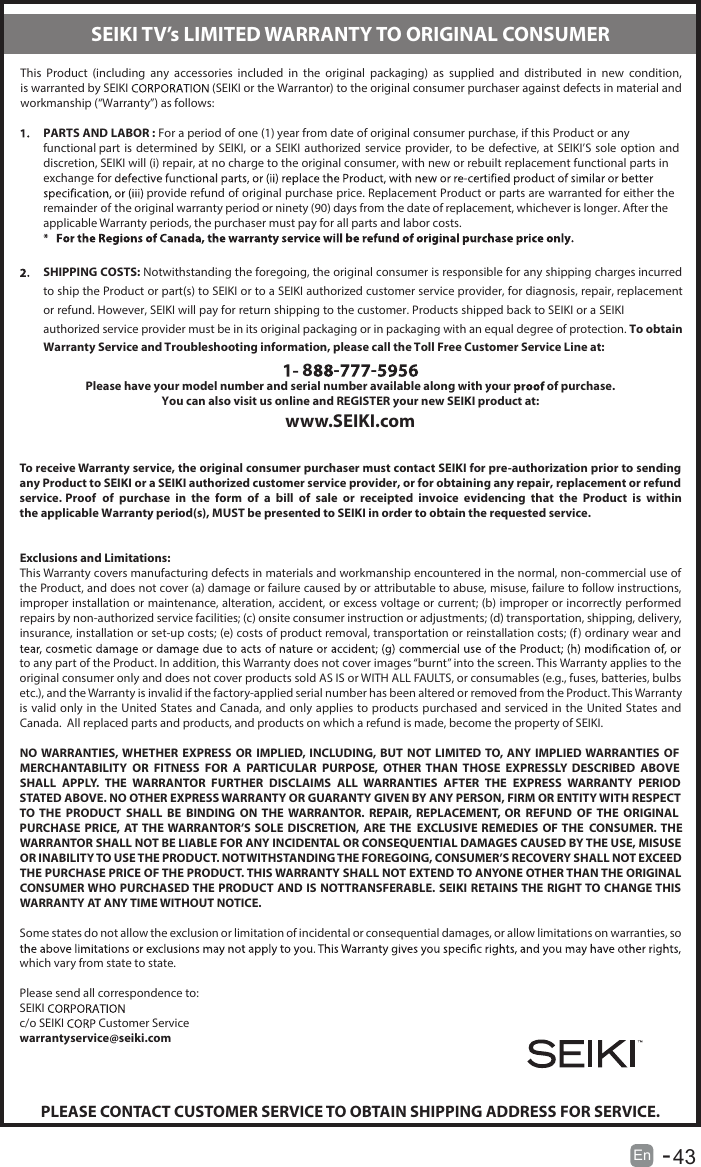 En  -      43   This  Product  (including  any  accessories  included  in  the  original  packaging)  as  supplied  and  distributed  in  new  condition, is warranted by SEIKI  (SEIKI or the Warrantor) to the original consumer purchaser against defects in material and workmanship (“Warranty”) as follows:PARTS AND LABOR : For a period of one (1) year from date of original consumer purchase, if this Product or any functional part is  determined  by SEIKI,  or a  SEIKI  authorized service  provider,  to  be  defective, at  SEIKI’S  sole option  and discretion, SEIKI will (i) repair, at no charge to the original consumer, with new or rebuilt replacement functional parts in exchange for  provide refund of original purchase price. Replacement Product or parts are warranted for either the remainder of the original warranty period or ninety (90) days from the date of replacement, whichever is longer. After the applicable Warranty periods, the purchaser must pay for all parts and labor costs.SHIPPING COSTS: Notwithstanding the foregoing, the original consumer is responsible for any shipping charges incurred to ship the Product or part(s) to SEIKI or to a SEIKI authorized customer service provider, for diagnosis, repair, replacement or refund. However, SEIKI will pay for return shipping to the customer. Products shipped back to SEIKI or a SEIKI authorized service provider must be in its original packaging or in packaging with an equal degree of protection. To obtain Warranty Service and Troubleshooting information, please call the Toll Free Customer Service Line at:8 - -Please have your model number and serial number available along with your   of purchase.You can also visit us online and REGISTER your new SEIKI product at:www.SEIKI.comTo receive Warranty service, the original consumer purchaser must contact SEIKI for pre-authorization prior to sending any Product to SEIKI or a SEIKI authorized customer service provider, or for obtaining any repair, replacement or refund service. Proof  of  purchase  in  the  form  of  a  bill  of  sale  or  receipted  invoice  evidencing  that  the  Product  is  within the applicable Warranty period(s), MUST be presented to SEIKI in order to obtain the requested service.Exclusions and Limitations:This Warranty covers manufacturing defects in materials and workmanship encountered in the normal, non-commercial use of the Product, and does not cover (a) damage or failure caused by or attributable to abuse, misuse, failure to follow instructions, improper installation or maintenance, alteration, accident, or excess voltage or current; (b) improper or incorrectly performed repairs by non-authorized service facilities; (c) onsite consumer instruction or adjustments; (d) transportation, shipping, delivery, insurance, installation or set-up costs; (e) costs of product removal, transportation or reinstallation costs; (f) ordinary wear and to any part of the Product. In addition, this Warranty does not cover images “burnt” into the screen. This Warranty applies to the original consumer only and does not cover products sold AS IS or WITH ALL FAULTS, or consumables (e.g., fuses, batteries, bulbs etc.), and the Warranty is invalid if the factory-applied serial number has been altered or removed from the Product. This Warranty is valid only in the United States and Canada, and only applies to products purchased and serviced in the United States and Canada.  All replaced parts and products, and products on which a refund is made, become the property of SEIKI.NO WARRANTIES, WHETHER  EXPRESS  OR  IMPLIED,  INCLUDING, BUT  NOT LIMITED TO, ANY IMPLIED WARRANTIES OF MERCHANTABILITY  OR  FITNESS  FOR  A  PARTICULAR  PURPOSE,  OTHER  THAN  THOSE  EXPRESSLY  DESCRIBED  ABOVE SHALL  APPLY.  THE  WARRANTOR  FURTHER  DISCLAIMS  ALL  WARRANTIES  AFTER  THE  EXPRESS  WARRANTY  PERIOD STATED ABOVE. NO OTHER EXPRESS WARRANTY OR GUARANTY GIVEN BY ANY PERSON, FIRM OR ENTITY WITH RESPECT TO  THE  PRODUCT  SHALL  BE  BINDING  ON  THE  WARRANTOR.  REPAIR,  REPLACEMENT,  OR  REFUND  OF  THE  ORIGINAL PURCHASE  PRICE,  AT THE WARRANTOR’S SOLE  DISCRETION,  ARE  THE   EXCLUSIVE REMEDIES  OF THE   CONSUMER. THE WARRANTOR SHALL NOT BE LIABLE FOR ANY INCIDENTAL OR CONSEQUENTIAL DAMAGES CAUSED BY THE USE, MISUSE OR INABILITY TO USE THE PRODUCT. NOTWITHSTANDING THE FOREGOING, CONSUMER’S RECOVERY SHALL NOT EXCEED THE PURCHASE PRICE OF THE PRODUCT. THIS WARRANTY SHALL NOT EXTEND TO ANYONE OTHER THAN THE ORIGINAL CONSUMER WHO PURCHASED THE PRODUCT AND IS NOTTRANSFERABLE. SEIKI RETAINS THE RIGHT TO CHANGE THIS WARRANTY AT ANY TIME WITHOUT NOTICE.Some states do not allow the exclusion or limitation of incidental or consequential damages, or allow limitations on warranties, so which vary from state to state.Please send all correspondence to:SEIKI c/o SEIKI   Customer Servicewarrantyservice@seiki.comPLEASE CONTACT CUSTOMER SERVICE TO OBTAIN SHIPPING ADDRESS FOR SERVICE.SEIKI TV’s LIMITED WARRANTY TO ORIGINAL CONSUMER
