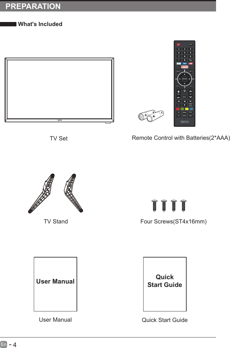                                                             4En  -   PREPARATION What&apos;s Included    User ManualUser ManualQuick Start GuideQuickStart GuideRemote Control with Batteries(2*AAA)TV SetTV Stand Four Screws(ST4x16mm)ENTERVOL CHS.ModeQ.MENUCC MTS/AudioTTS P.ModeListInputBack ExitMuteMenuSleepINFO