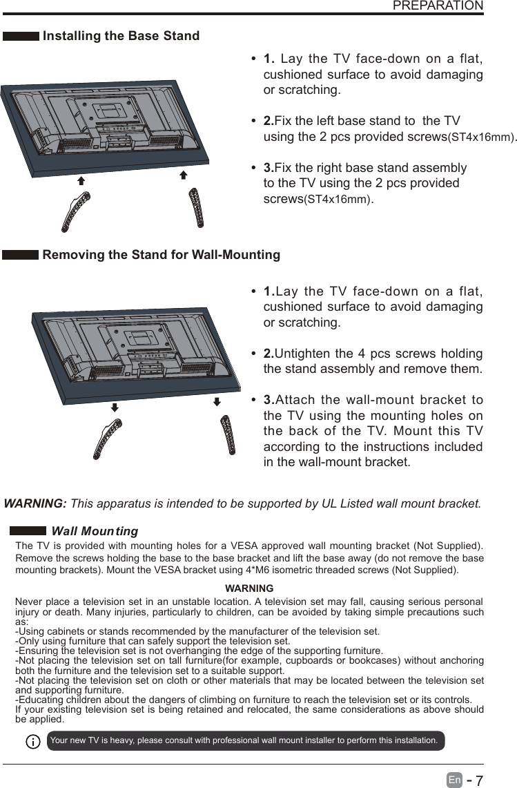       7En  -   PREPARATION Installing the Base Stand•  1.Lay  the  TV  face-down  on  a  flat, cushioned surface to avoid damaging or scratching.•  2.Untighten  the 4 pcs screws holding the stand assembly and remove them.   •  3.Attach  the  wall-mount  bracket  to the TV  using  the  mounting holes  on the  back  of  the  TV.  Mount  this  TV according to the  instructions included in the wall-mount bracket. Removing the Stand for Wall-Mounting•  1.  Lay  the  TV  face-down  on  a  flat, cushioned surface to avoid  damaging or scratching.    •  2.Fix the left base stand to  the TV using the 2 pcs provided screws(ST4x16mm).• 3.Fix the right base stand assembly to the TV using the 2 pcs provided screws(ST4x16mm). WARNING: This apparatus is intended to be supported by UL Listed wall mount bracket.Wall MountingYour new TV is heavy, please consult with professional wall mount installer to perform this installation. The  TV  is  provided  with mounting  holes  for  a  VESA approved  wall  mounting  bracket (Not  Supplied). Remove the screws holding the base to the base bracket and lift the base away (do not remove the base mounting brackets). Mount the VESA bracket using 4*M6 isometric threaded screws (Not Supplied). WARNINGNever place a  television set in an unstable location. A television set may  fall, causing serious personal injury or death. Many injuries, particularly to children, can be avoided by taking simple precautions such as:-Using cabinets or stands recommended by the manufacturer of the television set.-Only using furniture that can safely support the television set.-Ensuring the television set is not overhanging the edge of the supporting furniture.-Not placing the television  set on tall furniture(for  example, cupboards or bookcases)  without anchoring both the furniture and the television set to a suitable support.-Not placing the television set on cloth or other materials that may be located between the television set and supporting furniture.-Educating children about the dangers of climbing on furniture to reach the television set or its controls.If your existing television set is being retained and relocated, the same considerations as above should be applied.