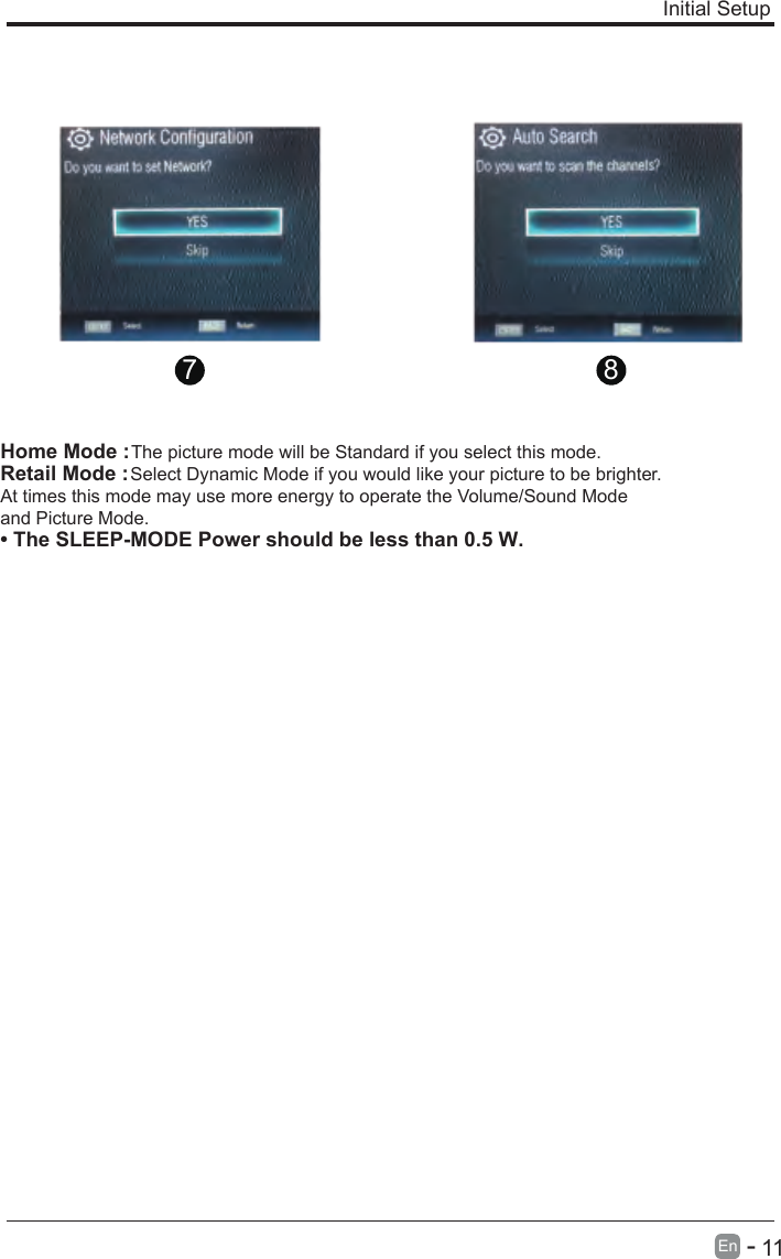       11En  -   Initial Setup 7 8Home Mode : The picture mode will be Standard if you select this mode.Retail Mode : Select Dynamic Mode if you would like your picture to be brighter. At times this mode may use more energy to operate the Volume/Sound Mode and Picture Mode.• The SLEEP-MODE Power should be less than 0.5 W.