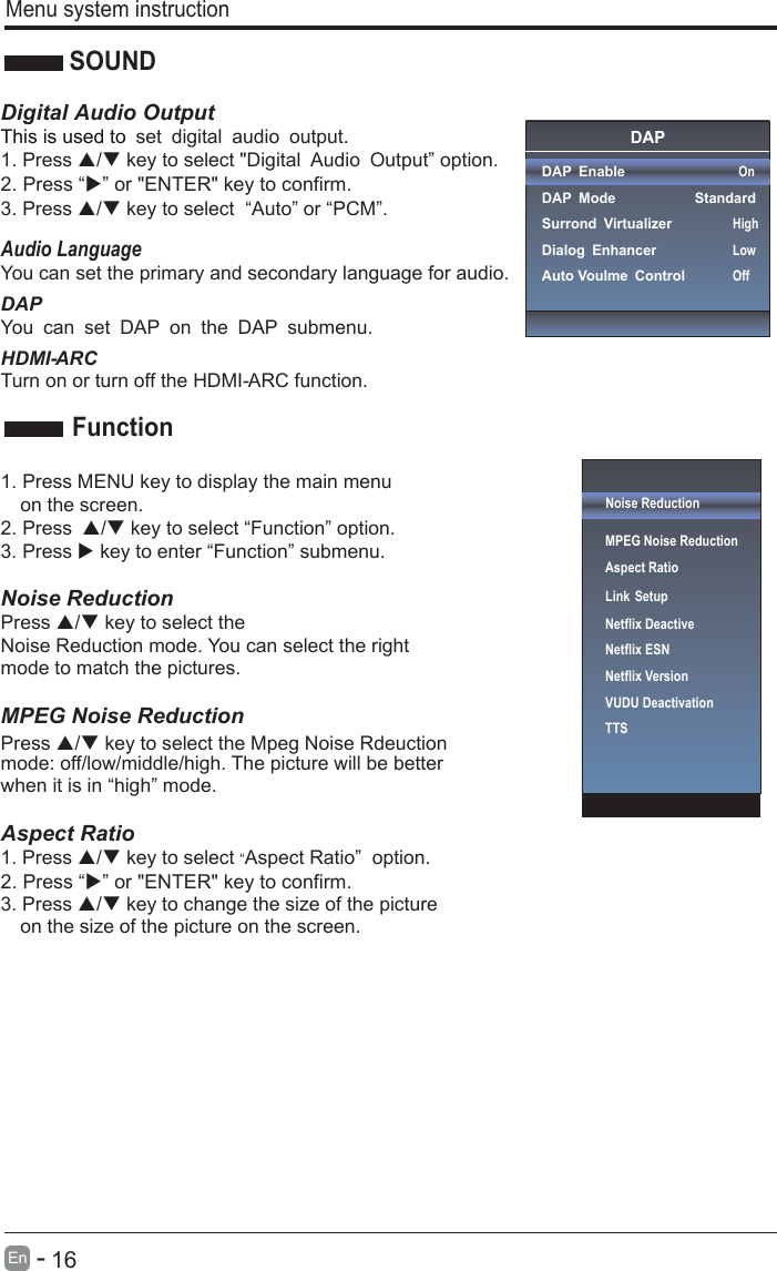       16En  -     Menu system instructionSOUNDDigital Audio OutputThis is used to . set digital audio output1. Press / key to select &quot;Digital Audio Output” option. 3. Press / key to select  “Auto” or “PCM”.Audio LanguageYou can set the primary and secondary language for audio.HDMI- ARCTurn on or turn off the HDMI- ARC function.1. Press MENU key to display the main menu   on the screen.2. Press / key to select “Function” option. 3. Press  key to enter “Function” submenu.   Noise Reduction Press / key to select the Press / key to select the Mpeg Noise Rdeuction Noise Reduction mode. You can select the right mode to match the pictures. MPEG Noise Reduction   mode: off/low/middle/high. The picture will be better when it is in “high” mode.    Aspect Ratio1. Press / key to select “Aspect Ratio”  option. 3. Press / key to change the size of the picture   on the size of the picture on the screen.    FunctionOnUserOffNoise ReductionMPEG Noise Reduction                   Aspect RatioLink SetupNetflix Deactive Netflix ESNNetflix VersionVUDU DeactivationTTSDAPDAP EnableDAP ModeSurrond VirtualizerDialog EnhancerAuto Voulme Control OnStandardHighLowOffDAPYou can set DAP on the DAP submenu.2. Press “” or &quot;ENTER&quot; key to confirm. 2. Press “” or &quot;ENTER&quot; key to confirm.