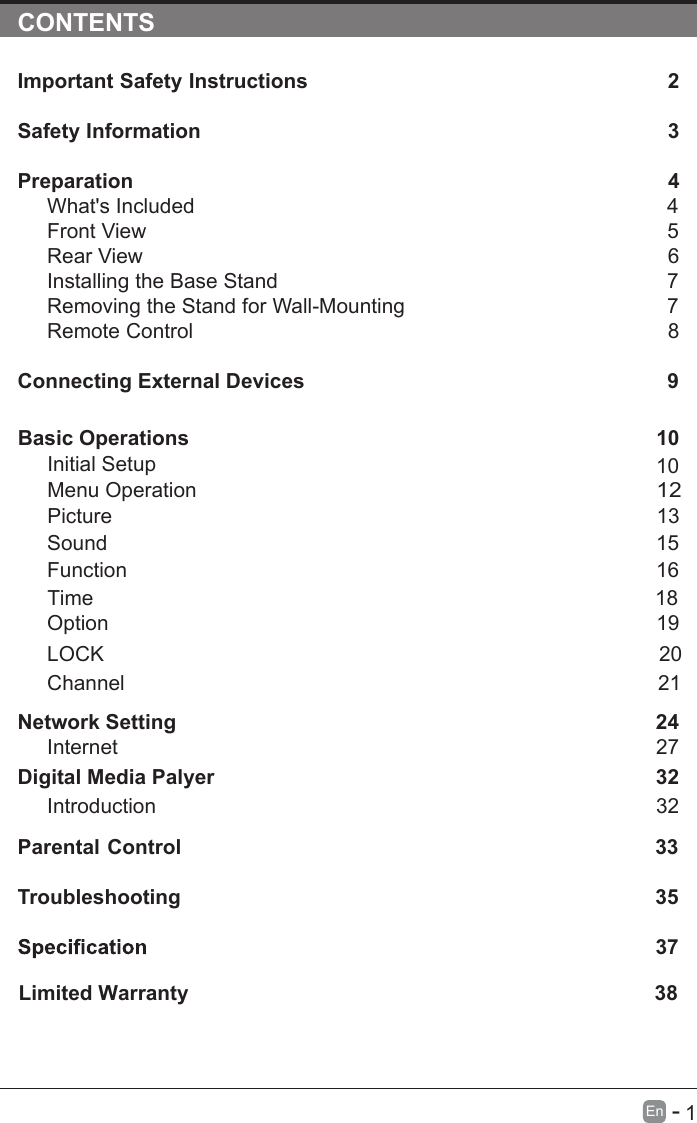       1En  -   CONTENTSImportant Safety Instructions                                                         2Safety Information                                                                            3Preparation                                                                                            4What&apos;s Included                                                                                 4Front View                                                            5Rear View                                                                                     6Installing the Base Stand                                                                  7Removing the Stand for Wall-Mounting                                            7Remote Control                                                                              8Connecting External Devices                                                  9Basic Operations                                                             10Menu Operation                                                                                      10PictureInitial Setup                                                       1312Sound                                                                     1516Function                                                                                     Time                                                                                   18 noitpO                                                                                    19LOCK                                                                                 20Channel                                                                                 21Network SettingDigital Media Palyer                                                                        2432Introduction      27Internet32Parental Control                                                               33Troubleshooting                                                                    35                                                                              37Limited Warranty                                                                                 38