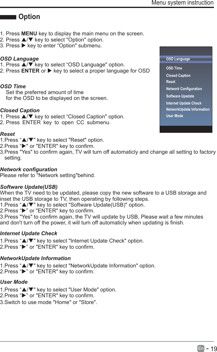       19En  -   Menu system instruction Option1. Press MENU key to display the main menu on the screen.2. Press / key to select &quot;Option&quot; option. 3. Press  key to enter “Option&quot; submenu.OSD LanguageOSD Language1. Press / key to select “ &quot; option. 2. Press ENTER or  key to select a proper language for OSD   OSD Time    Set the preferred amount of time     for the OSD to be displayed on the screen.Closed Caption1. Press / key to select “Closed Caption&quot; option. 2. Press ENTER key to open CC submenu.Reset1.Press “/&quot; key to select &quot;Reset&quot; option.2.Press “&quot; or &quot;ENTER&quot; key to confirm.3.Press &quot;Yes&quot; to confirm again, TV will turn off automaticly and change all setting to factory    setting.Network configurationPlease refer to &quot;Network setting&quot;behind.Software Update(USB)Internet Update CheckWhen the TV need to be updated, please copy the new software to a USB storage and inset the USB storage to TV, then operating by following steps.1.Press “/&quot; key to select &quot;Software Update(USB)&quot; option.2.Press “” or &quot;ENTER&quot; key to confirm.1.Press “/&quot; key to select &quot;Internet Update Check&quot; option.2.Press “” or &quot;ENTER&quot; key to confirm.NetworkUpdate Information1.Press “/&quot; key to select &quot;NetworkUpdate Information&quot; option.2.Press “” or &quot;ENTER&quot; key to confirm.User Mode1.Press “/&quot; key to select &quot;User Mode&quot; option.2.Press “3.Switch to use mode &quot;Home&quot; or &quot;Store&quot;.” or &quot;ENTER&quot; key to confirm.3.Press &quot;Yes&quot; to confirm again, the TV will update by USB, Please wait a few minutes and don&apos;t turn off the power, it will turn off automaticly when updating is finish.OSD LanguageOSD Time Closed CaptionResetNetwork ConfigurationSoftware Upadate Internet Update CheckNetworkUpdate InformationUser Mode