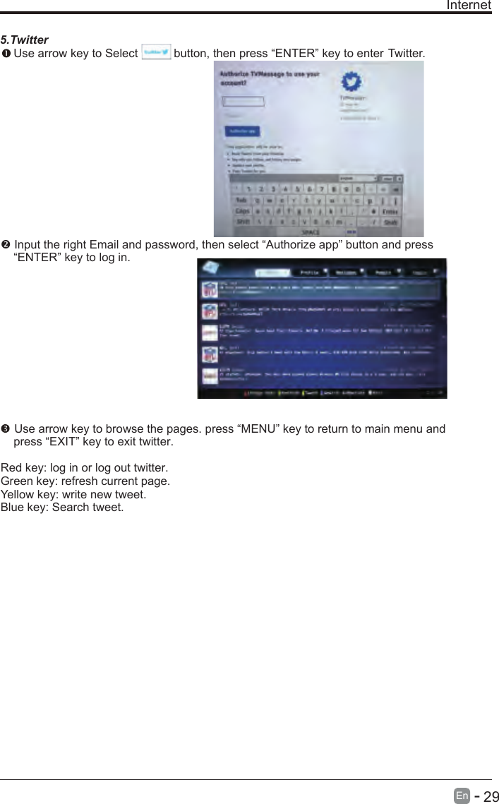       29En  - Internet5.Twitter Use arrow key to Select           button, then press “ENTER” key to enter Twitter. Input the right Email and password, then select “Authorize app” button and press     “ENTER” key to log in. Use arrow key to browse the pages. press “MENU” key to return to main menu and     press “EXIT” key to exit twitter.Red key: log in or log out twitter.Green key: refresh current page.Yellow key: write new tweet.Blue key: Search tweet.