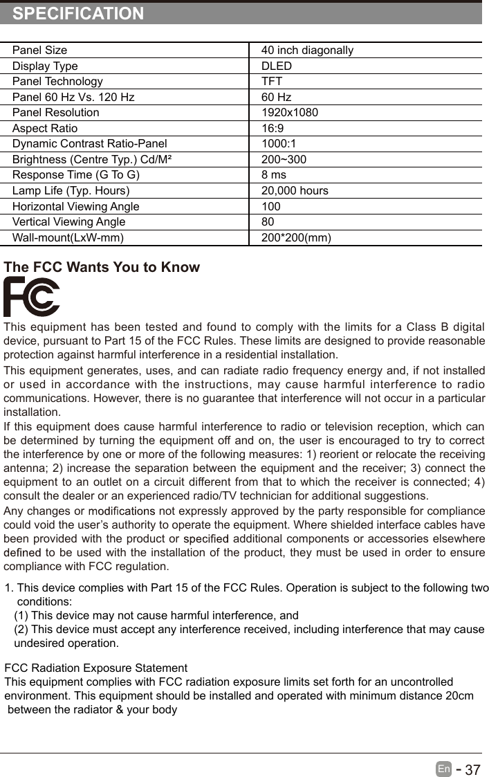       37En  -   SPECIFICATIONPanel Size 40 inch diagonally Display Type DLEDPanel Technology  TFTPanel 60 Hz Vs. 120 Hz 60 HzPanel Resolution  1920x1080Aspect Ratio 16:9Dynamic Contrast Ratio-Panel 1000:1Brightness (Centre Typ.) Cd/M² 200~300Response Time (G To G) 8 msLamp Life (Typ. Hours) 20,000 hoursHorizontal Viewing Angle  100 Vertical Viewing Angle  80Wall-mount(LxW-mm) 200*200(mm)The FCC Wants You to KnowThis equipment has been tested and found to comply  with the limits for a  Class B digital device, pursuant to Part 15 of the FCC Rules. These limits are designed to provide reasonable protection against harmful interference in a residential installation.This equipment generates, uses, and can radiate radio frequency energy and, if not installed or  used  in  accordance  with the  instructions, may  cause  harmful  interference  to  radio communications. However, there is no guarantee that interference will not occur in a particular installation.If this equipment does cause harmful interference to radio or television reception, which can be determined by turning the equipment off and on, the user is encouraged to try to correct the interference by one or more of the following measures: 1) reorient or relocate the receiving antenna; 2) increase the separation between the equipment and the receiver; 3) connect the equipment to an outlet on a circuit different from that to which the receiver is connected; 4) consult the dealer or an experienced radio/TV technician for additional suggestions.Any changes or   not expressly approved by the party responsible for compliance could void the user’s authority to operate the equipment. Where shielded interface cables have been provided with the product or   additional components or accessories elsewhere  to be used with the installation of the product, they must be used in order to ensure compliance with FCC regulation.1. This device complies with Part 15 of the FCC Rules. Operation is subject to the following two    conditions:   (1) This device may not cause harmful interference, and   (2) This device must accept any interference received, including interference that may cause    undesired operation.FCC Radiation Exposure Statement This equipment complies with FCC radiation exposure limits set forth for an uncontrolled environment. This equipment should be installed and operated with minimum distance 20cm between the radiator &amp; your body