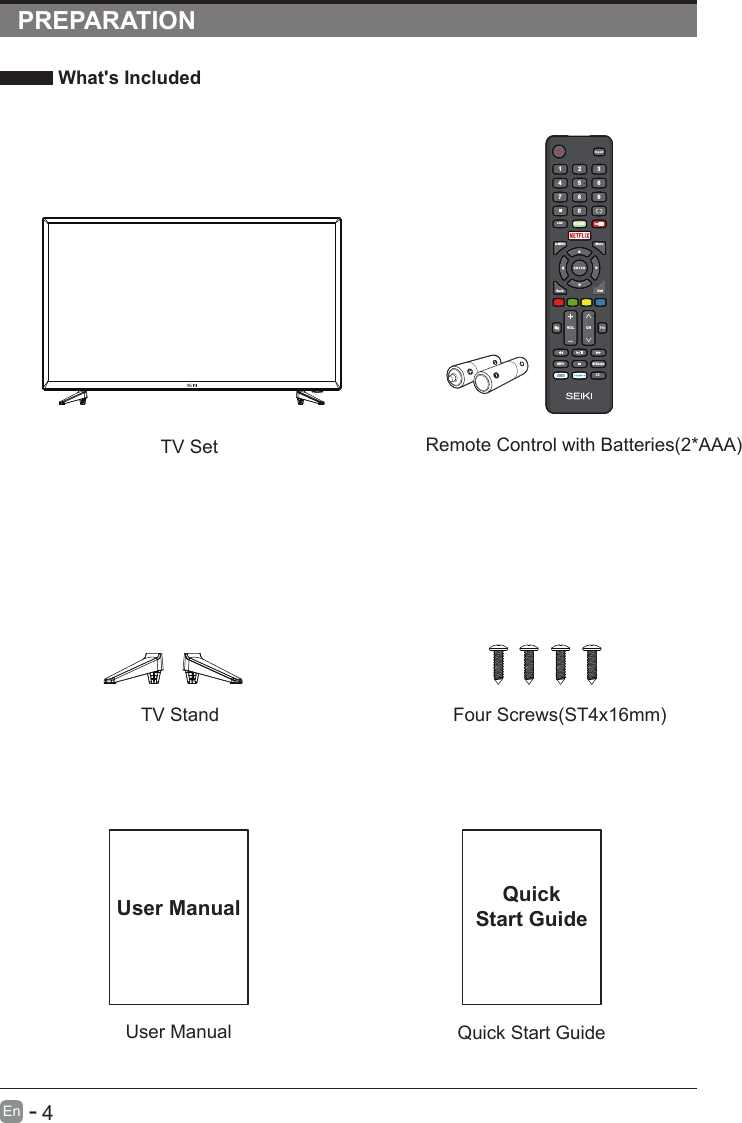       4En  -   PREPARATION What&apos;s Included    User ManualUser ManualQuick Start GuideQuickStart GuideRemote Control with Batteries(2*AAA)TV SetTV Stand Four Screws(ST4x16mm)In pu tHOM E07 8 94561 2 3Q.MENUMenuExitBack      VOL C HTTSINFOMTS/AudioCCList