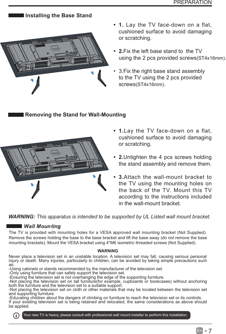       7En  -   PREPARATION Installing the Base StandWARNING: This apparatus is intended to be supported by UL Listed wall mount bracket.•  1.Lay  the  TV  face-down  on  a  flat, cushioned surface to avoid damaging or scratching.•  2.Untighten the 4 pcs screws holding the stand assembly and remove them.   •  3.Attach  the  wall-mount  bracket  to the TV using the mounting holes on the  back  of  the TV.  Mount  this TV according to the instructions included in the wall-mount bracket. Removing the Stand for Wall-Mounting•  1.  Lay  the TV  face-down  on  a  flat, cushioned surface to avoid damaging or scratching.    •  2.Fix the left base stand to  the TV using the 2 pcs provided screws(ST4x16mm).•  3.Fix the right base stand assembly to the TV using the 2 pcs provided screws(ST4x16mm). Wall Moun tingYour new TV is heavy, please consult with professional wall mount installer to perform this installation. The TV is  provided with mounting holes for a VESA approved wall mounting bracket (Not Supplied). Remove the screws holding the base to the base bracket and lift the base away (do not remove the base mounting brackets). Mount the VESA bracket using 4*M6 isometric threaded screws (Not Supplied). WARNINGNever place a television set in an unstable location. A television set may fall, causing serious personal injury or death. Many injuries, particularly to children, can be avoided by taking simple precautions such as:-Using cabinets or stands recommended by the manufacturer of the television set.-Only using furniture that can safely support the television set.-Ensuring the television set is not overhanging the edge of the supporting furniture.-Not placing the television set on tall furniture(for example, cupboards or bookcases) without anchoring both the furniture and the television set to a suitable support.-Not placing the television set on cloth or other materials that may be located between the television set and supporting furniture.-Educating children about the dangers of climbing on furniture to reach the television set or its controls.If your existing television set is being retained and relocated, the same considerations as above should be applied.