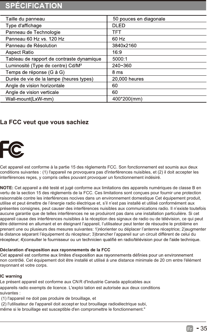 35La FCC veut que vous sachiezCet appareil est conforme à la partie 15 des règlements FCC. Son fonctionnement est soumis aux deux conditions suivantes : (1) l&apos;appareil ne provoquera pas d&apos;interférences nuisibles, et (2) il doit accepter les interférences reçes, y compris celles pouvant provoquer un fonctionnement indésiré.NOTE: Cet appareil a été testé et jugé conforme aux limitations des appareils numériques de classe B en vertu de la section 15 des règlements de la FCC. Ces limitations sont conçues pour fournir une protection raisonnable contre les interférences nocives dans un environnement domestique Cet équipement produit, utilise et peut émettre de l’énergie radio électrique et, s’il n’est pas installé et utilisé conformément aux présentes consignes, peut causer des interférences nuisibles aux communications radio. Il n’existe toutefois aucune garantie que de telles interférences ne se produiront pas dans une installation particulière. Si cet appareil cause des interférences nuisibles à la réception des signaux de radio ou de télévision, ce qui peut être déterminé en allumant et en éteignant l’appareil, l’utilisateur peut tenter de résoudre le problème en prenant une ou plusieurs des mesures suivantes: 1)réorienter ou déplacer l’antenne réceptrice; 2)augmenter la distance séparant l’équipement du récepteur; 3)brancher l’appareil sur un circuit différent de celui du Déclaration d&apos;exposition aux rayonnements de la FCCnon contrôlé. Cet équipement doit être installé et utilisé à une distance minimale de 20 cm entre l&apos;élément rayonnant et votre corps.Le présent appareil est conforme aux CN R d&apos;Industrie Canada applicables aux appareils radio exempts de licence. L&apos;exploi tation est autorisée aux deux conditions suivantes :  (1) l&apos;appareil ne doit pas produire de brouillage, et  (2) l&apos;utilisateur de l&apos;appareil doit accept er tout brouillage radioélectrique subi, même si le brouillage est susceptible d&apos;en compromettre le fonctionnement.&quot; IC warning 505000:1400*200(mm)