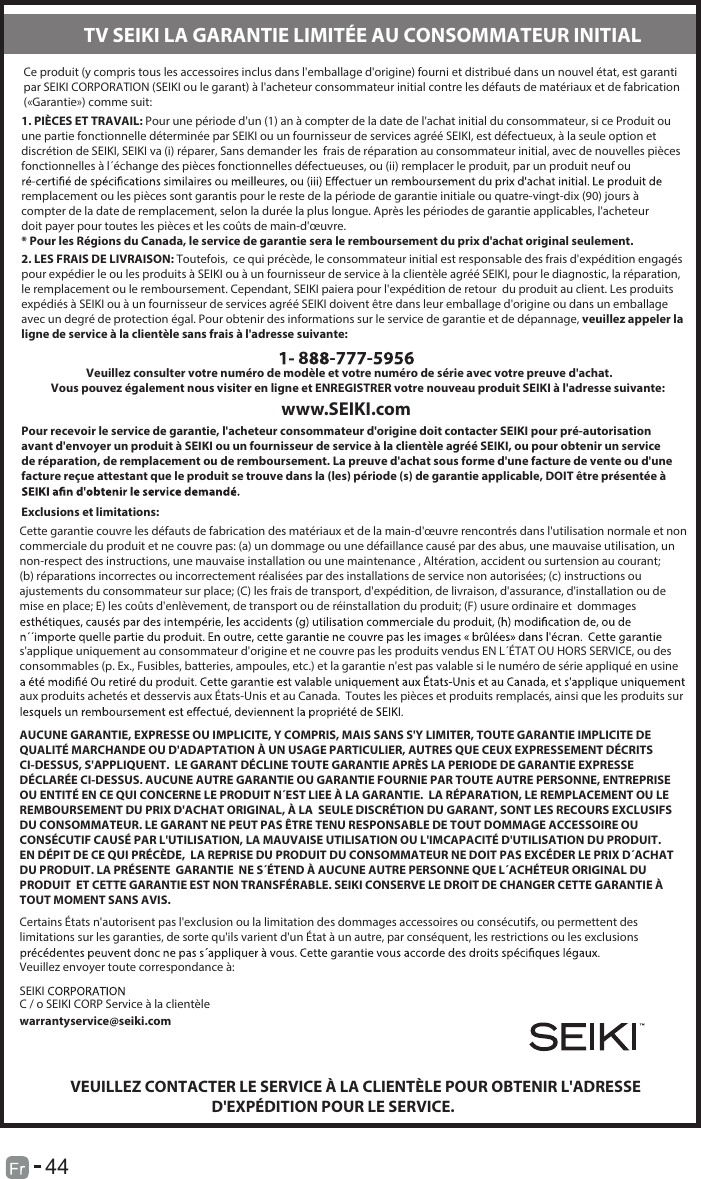 44Ce produit (y compris tous les accessoires inclus dans l&apos;emballage d&apos;origine) fourni et distribué dans un nouvel état, est garanti par SEIKI CORPORATION (SEIKI ou le garant) à l&apos;acheteur consommateur initial contre les défauts de matériaux et de fabrication («Garantie») comme suit:1. PIÈCES ET TRAVAIL: Pour une période d&apos;un (1) an à compter de la date de l&apos;achat initial du consommateur, si ce Produit ou une partie fonctionnelle déterminée par SEIKI ou un fournisseur de services agréé SEIKI, est défectueux, à la seule option et discrétion de SEIKI, SEIKI va (i) réparer, Sans demander les  frais de réparation au consommateur initial, avec de nouvelles piècesfonctionnelles à l´échange des pièces fonctionnelles défectueuses, ou (ii) remplacer le produit, par un produit neuf ou  remplacement ou les pièces sont garantis pour le reste de la période de garantie initiale ou quatre-vingt-dix (90) jours à compter de la date de remplacement, selon la durée la plus longue. Après les périodes de garantie applicables, l&apos;acheteur doit payer pour toutes les pièces et les coûts de main-d&apos;œuvre.* Pour les Régions du Canada, le service de garantie sera le remboursement du prix d&apos;achat original seulement.2. LES FRAIS DE LIVRAISON: Toutefois,  ce qui précède, le consommateur initial est responsable des frais d&apos;expédition engagés pour expédier le ou les produits à SEIKI ou à un fournisseur de service à la clientèle agréé SEIKI, pour le diagnostic, la réparation,le remplacement ou le remboursement. Cependant, SEIKI paiera pour l&apos;expédition de retour  du produit au client. Les produitsexpédiés à SEIKI ou à un fournisseur de services agréé SEIKI doivent être dans leur emballage d&apos;origine ou dans un emballage avec un degré de protection égal. Pour obtenir des informations sur le service de garantie et de dépannage, veuillez appeler la ligne de service à la clientèle sans frais à l&apos;adresse suivante:8 - -              Veuillez consulter votre numéro de modèle et votre numéro de série avec votre preuve d&apos;achat.Vous pouvez également nous visiter en ligne et ENREGISTRER votre nouveau produit SEIKI à l&apos;adresse suivante:www.SEIKI.comPour recevoir le service de garantie, l&apos;acheteur consommateur d&apos;origine doit contacter SEIKI pour pré-autorisation avant d&apos;envoyer un produit à SEIKI ou un fournisseur de service à la clientèle agréé SEIKI, ou pour obtenir un service de réparation, de remplacement ou de remboursement. La preuve d&apos;achat sous forme d&apos;une facture de vente ou d&apos;une facture reçue attestant que le produit se trouve dans la (les) période (s) de garantie applicable, DOIT être présentée à Exclusions et limitations:Cette garantie couvre les défauts de fabrication des matériaux et de la main-d&apos;œuvre rencontrés dans l&apos;utilisation normale et noncommerciale du produit et ne couvre pas: (a) un dommage ou une défaillance causé par des abus, une mauvaise utilisation, un non-respect des instructions, une mauvaise installation ou une maintenance , Altération, accident ou surtension au courant; (b) réparations incorrectes ou incorrectement réalisées par des installations de service non autorisées; (c) instructions ou ajustements du consommateur sur place; (C) les frais de transport, d&apos;expédition, de livraison, d&apos;assurance, d&apos;installation ou de mise en place; E) les coûts d&apos;enlèvement, de transport ou de réinstallation du produit; (F) usure ordinaire et  dommages s&apos;applique uniquement au consommateur d&apos;origine et ne couvre pas les produits vendus EN L´ÉTAT OU HORS SERVICE, ou desconsommables (p. Ex., Fusibles, batteries, ampoules, etc.) et la garantie n&apos;est pas valable si le numéro de série appliqué en usine aux produits achetés et desservis aux États-Unis et au Canada.  Toutes les pièces et produits remplacés, ainsi que les produits sur AUCUNE GARANTIE, EXPRESSE OU IMPLICITE, Y COMPRIS, MAIS SANS S&apos;Y LIMITER, TOUTE GARANTIE IMPLICITE DEQUALITÉ MARCHANDE OU D&apos;ADAPTATION À UN USAGE PARTICULIER, AUTRES QUE CEUX EXPRESSEMENT DÉCRITS CI-DESSUS, S&apos;APPLIQUENT.  LE GARANT DÉCLINE TOUTE GARANTIE APRÈS LA PERIODE DE GARANTIE EXPRESSE DÉCLARÉE CI-DESSUS. AUCUNE AUTRE GARANTIE OU GARANTIE FOURNIE PAR TOUTE AUTRE PERSONNE, ENTREPRISE OU ENTITÉ EN CE QUI CONCERNE LE PRODUIT N´EST LIEE À LA GARANTIE.  LA RÉPARATION, LE REMPLACEMENT OU LE REMBOURSEMENT DU PRIX D&apos;ACHAT ORIGINAL, À LA  SEULE DISCRÉTION DU GARANT, SONT LES RECOURS EXCLUSIFS DU CONSOMMATEUR. LE GARANT NE PEUT PAS ÊTRE TENU RESPONSABLE DE TOUT DOMMAGE ACCESSOIRE OUCONSÉCUTIF CAUSÉ PAR L&apos;UTILISATION, LA MAUVAISE UTILISATION OU L&apos;IMCAPACITÉ D&apos;UTILISATION DU PRODUIT.EN DÉPIT DE CE QUI PRÉCÈDE,  LA REPRISE DU PRODUIT DU CONSOMMATEUR NE DOIT PAS EXCÉDER LE PRIX D´ACHATDU PRODUIT. LA PRÉSENTE  GARANTIE  NE S´ÉTEND À AUCUNE AUTRE PERSONNE QUE L´ACHÉTEUR ORIGINAL DU PRODUIT  ET CETTE GARANTIE EST NON TRANSFÉRABLE. SEIKI CONSERVE LE DROIT DE CHANGER CETTE GARANTIE ÀTOUT MOMENT SANS AVIS.Certains États n&apos;autorisent pas l&apos;exclusion ou la limitation des dommages accessoires ou consécutifs, ou permettent des limitations sur les garanties, de sorte qu&apos;ils varient d&apos;un État à un autre, par conséquent, les restrictions ou les exclusions Veuillez envoyer toute correspondance à: SEIKI  C / o SEIKI CORP Service à la clientèlewarrantyservice@seiki.comVEUILLEZ CONTACTER LE SERVICE À LA CLIENTÈLE POUR OBTENIR L&apos;ADRESSE                                          D&apos;EXPÉDITION POUR LE SERVICE.TV SEIKI LA GARANTIE LIMITÉE AU CONSOMMATEUR INITIAL