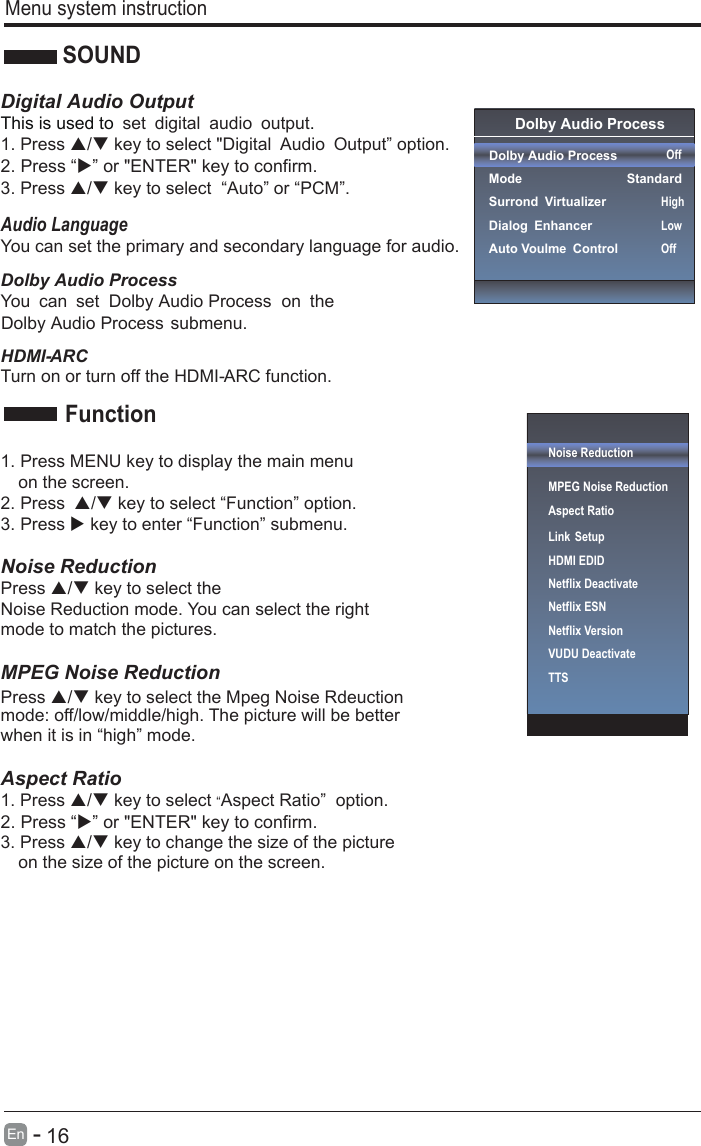       16En  -     Menu system instructionSOUNDDigital Audio OutputThis is used to . set digital audio output1. Press / key to select &quot;Digital Audio Output” option. 3. Press / key to select  “Auto” or “PCM”.Audio LanguageYou can set the primary and secondary language for audio.HDMI- ARCTurn on or turn off the HDMI- ARC function.1. Press MENU key to display the main menu   on the screen.2. Press / key to select “Function” option. 3. Press  key to enter “Function” submenu.   Noise Reduction Press / key to select the Press / key to select the Mpeg Noise Rdeuction Noise Reduction mode. You can select the right mode to match the pictures. MPEG Noise Reduction   mode: off/low/middle/high. The picture will be better when it is in “high” mode.    Aspect Ratio1. Press / key to select “Aspect Ratio”  option. 3. Press / key to change the size of the picture   on the size of the picture on the screen.    FunctionOnUserOff Dolby Audio Process Dolby Audio Process  ModeSurrond VirtualizerDialog EnhancerAuto Voulme Control OffStandardHighLowOffDolby Audio ProcessYou can set   on the Dolby Audio ProcessDolby Audio Process submenu.2. Press “” or &quot;ENTER&quot; key to confirm. 2. Press “” or &quot;ENTER&quot; key to confirm.Noise ReductionMPEG Noise Reduction                   Aspect RatioLink SetupNetflix Deactivate HDMI EDIDNetflix ESNNetflix VersionVUDU DeactivateTTS