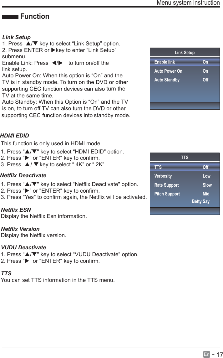       17En  -   Menu system instruction  Link SetupEnable linkAuto Power OnAuto StandbyOnOnOffFunctionLink Setup1. Press  / key to select “Link Setup” option.2. Press ENTER or key to enter “Link Setup” submenu.Enable Link: Press  /to turn on/off the link setup.Auto Power On: When this option is “On” and the TV is in standby mode. Tturn the TV at the same time.Auto Standby: When this Option is “On” and the TV is on, to turn off standby mode.TTSTTSVerbosityRate SupportPitch SupportOffLowSlowMidBetty Say1. Press “/&quot; key to select “Netflix Deactivate&quot; option.2. Press “” or &quot;ENTER&quot; key to confirm.3. Press &quot;Yes&quot; to confirm again, the Netflix will be activated.1. Press “This function is only used in HDMI mode./&quot; key to select “HDMI EDID&quot; option.2. Press “” or &quot;ENTER&quot; key to confirm.3. Press      /     key to select “ 4K” or “ 2K”.Netflix ESNDisplay the Netflix Esn information.Netflix VersionDisplay the Netflix version.1. Press “/&quot; key to select “VUDU Deactivate&quot; option.2. Press “” or &quot;ENTER&quot; key to confirm.TTSYou can set TTS information in the TTS menu.Netflix Deactivate HDMI EDIDVUDU Deactivate