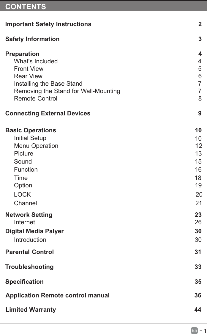       1En  -   CONTENTSImportant Safety Instructions                                                         2Safety Information                                                                            3Preparation                                                                                            4What&apos;s Included                                                                                 4Front View                                                            5Rear View                                                                                     6Installing the Base Stand                                                                  7Removing the Stand for Wall-Mounting                                            7Remote Control                                                                              8Connecting External Devices                                                  9Basic Operations                                                             10Menu Operation                                                                                      10PictureInitial Setup                                                       1312Sound                                                                     1516Function                                                                                     Time                                                                                   18 noitpO                                                                                    19LOCK                                                                                 20Channel                                                                                 21Network SettingDigital Media Palyer                                                                        2330Introduction      26Internet30Parental Control                                                               31Troubleshooting                                                                    33                                                                        35Limited Warranty                                                                                 36Application Remote control manual                                                 44