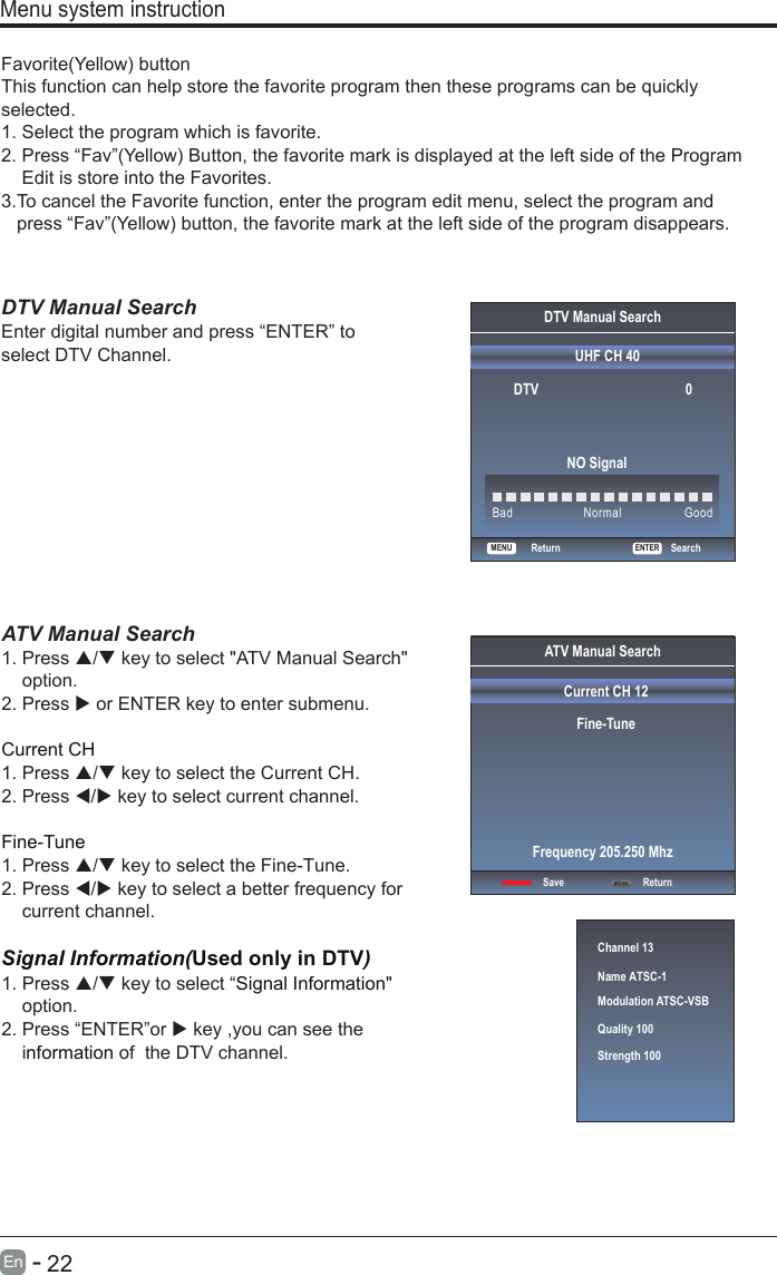       22En  -   Favorite(Yellow) buttonThis function can help store the favorite program then these programs can be quickly selected.1.  Select the program which is favorite.2.  Press “Fav”(Yellow) Button, the favorite mark is displayed at the left side of the Program     Edit is store into the Favorites.3.T o cancel the Favorite function, enter the program edit menu, select the program and    press “Fav”(Yellow) button, the favorite mark at the left side of the program disappears.    DTV Manual Search Enter digital number and press “ENTER” to select DTV Channel.  Menu system instructionDTV Manual SearchUHF CH 40                                               ENTERSearchBad Normal GoodDTV                                          0NO SignalReturnMENUATV Manual Search  1. Press / key to select &quot;ATV Manual Search&quot;     option. 2. Press  or ENTER key to enter submenu.Current CH 1. Press / key to select the Current CH. 2. Press / key to select current channel.Fine-Tune1. Press / key to select the Fine-Tune. 2. Press / key to select a better frequency for     current channel.Signal Information(Used only in DTV)Signal Information1. Press / key to select “ &quot;     option.2. Press “ENTER”or  key ,you can see the     i  of  the DTV channel. nformation  Channel 13Name ATSC-1Modulation ATSC-VSBQuality 100Strength 100ATV Manual SearchCurrent CH 12Fine-TuneSave ReturnFrequency 205.250 MhzMENU