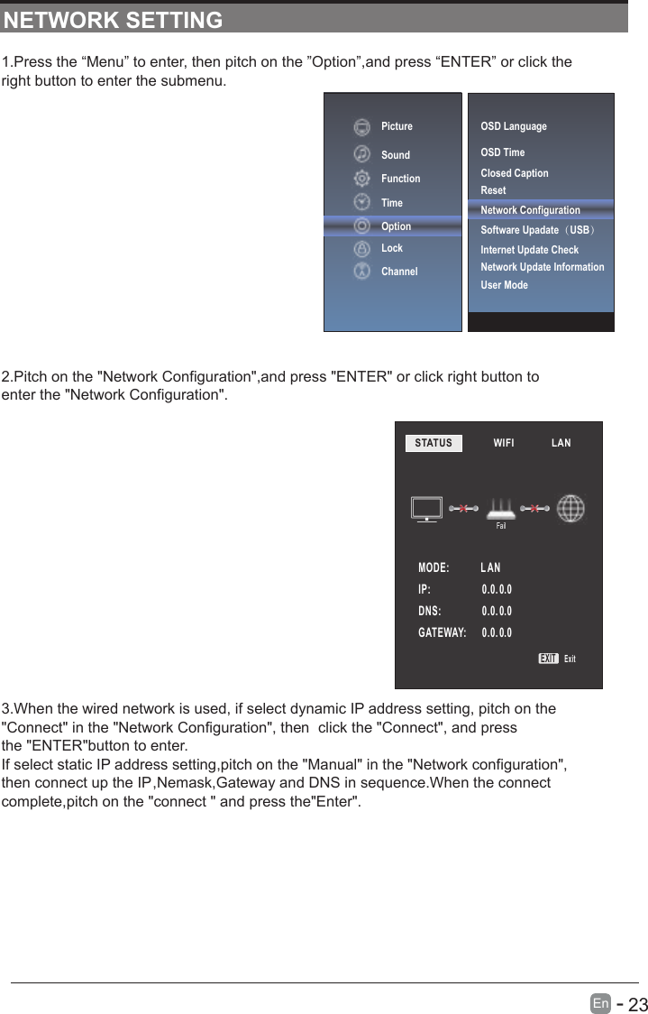       23En  -   1.Press the “Menu” to enter, then pitch on the ”Option”,and press “ENTER” or click the right button to enter the submenu.2.Pitch on the &quot;Network Configuration&quot;,and press &quot;ENTER&quot; or click right button to enter the &quot;Network Configuration&quot;.3.When the wired network is used, if select dynamic IP address setting, pitch on the&quot;Connect&quot; in the &quot;Network Configuration&quot;, then  click the &quot;Connect&quot;, and pressthe &quot;ENTER&quot;button to enter.If select static IP address setting,pitch on the &quot;Manual&quot; in the &quot;Network configuration&quot;,then connect up the IP,Nemask,Gateway and DNS in sequence.When the connect complete,pitch on the &quot;connect &quot; and press the&quot;Enter&quot;.NETWORK SETTINGPictureSoundFunctionTimeOptionLockChannelSTATUS            WIFI             LAN        MODE:             L ANFailIP:                     0.0. 0.00.0. 0.00.0. 0.0DNS:              GATEWAY:   EXIT ExitOSD LanguageOSD Time Closed CaptionResetNetwork ConfigurationSoftware Upadate（USB） Internet Update CheckNetwork Update InformationUser Mode