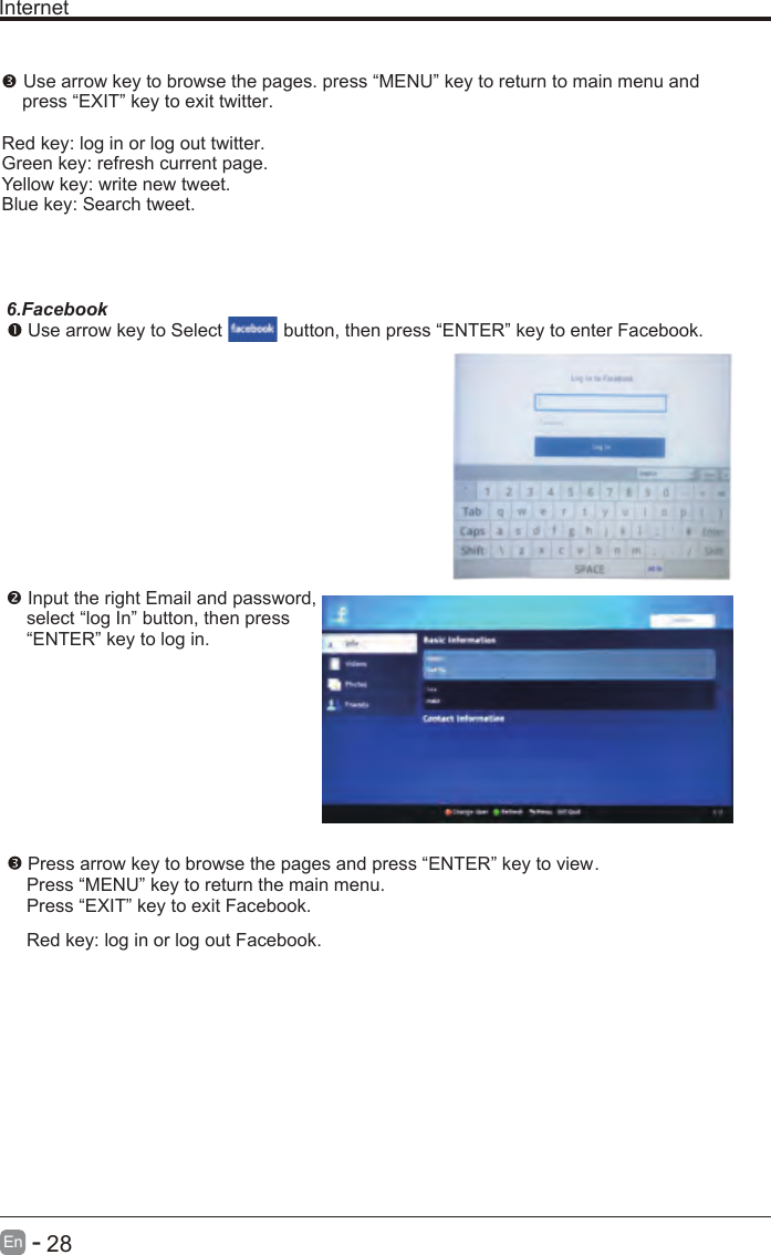       28En  -   Internet Use arrow key to browse the pages. press “MENU” key to return to main menu and     press “EXIT” key to exit twitter.Red key: log in or log out twitter.Green key: refresh current page.Yellow key: write new tweet.Blue key: Search tweet.6.Facebook Use arrow key to Select           button, then press “ENTER” key to enter Facebook. Input the right Email and password,    select “log In” button, then press    “ENTER” key to log in. Press arrow key to browse the pages and press “ENTER” key to view.     Press “MENU” key to return the main menu.    Press “EXIT” key to exit Facebook.    Red key: log in or log out Facebook.    