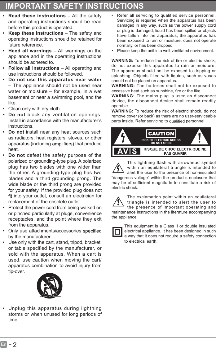       2En  -   IMPORTANT SAFETY INSTRUCTIONS•  Refer  all  servicing to qualified  service  personnel. Servicing is required when the apparatus has been damaged in any way, such as the power supply cord or plug is damaged, liquid has been spilled or objects have fallen  into  the apparatus, the  apparatus  has been exposed to rain or moisture, does not operate normally, or has been dropped.•  Please keep the unit in a well-ventilated environment.WARNING: To reduce the risk of   or electric shock, do  not  expose  this  apparatus  to  rain  or  moisture. The  apparatus  should  not be exposed to  dripping  or splashing.  Objects  filled with  liquids,  such  as  vases should not be placed on apparatus. WARNING:  The  batteries  shall  not  be  exposed  to excessive heat such as sunshine,   or the like.WARNING:  The  mains  plug is  used  as  disconnect device, the  disconnect  device shall  remain  readily operable.WARNING: To reduce the risk of electric shock, do not remove cover (or back) as there are no user-serviceable parts inside. Refer servicing to   personnel.This  lightning  flash  with  arrowhead  symbol within  an  equilateral triangle  is  intended  to alert the user to the presence of non-insulated “dangerous voltage” within the product’s enclosure that may be  of sufficient magnitude  to constitute a risk of electric shock.The exclamation point  within  an  equilateral triangle  is  intended  to  alert  the  user  to the  presence  of  important  operating  and maintenance instructions in the literature accompanying the appliance. This equipment is a Class II or double insulated electrical appliance. It has been designed in such a way that it does not require a safety connection to electrical earth.•  Read these instructions – All the safety and operating instructions should be read before this product is operated. •  Keep these instructions – The safety and operating instructions should be retained for future reference. •  Heed all warnings – All warnings on the appliance and in the operating instructions should be adhered to. •  Follow all instructions – All operating and use instructions should be followed. •  Do  not  use  this  apparatus near water – The appliance should not be used near water or moisture – for example, in a wet basement or near a swimming pool, and the like.•  Clean only with dry cloth.•  Do  not  block  any  ventilation  openings. Install in accordance with the manufacturer’s instructions.•  Do not install near any heat sources such as radiators, heat registers, stoves, or other apparatus (including   that produce heat. •  Do  not defeat the safety purpose of the polarized or grounding-type plug. A polarized plug has two blades with one wider than the  other. A grounding-type plug has two blades and a third grounding prong. The wide blade or the third prong are provided for your safety. If the provided plug does not  into your outlet, consult an electrician for replacement of the obsolete outlet.•  Protect the power cord from being walked on or pinched particularly at plugs, convenience receptacles, and the point where they exit from the apparatus.•  Only use attachments/accessories   by the manufacturer.•  Use only with the cart, stand, tripod, bracket, or table specified by the manufacturer, or sold with  the  apparatus.  When  a cart  is used, use  caution when moving  the cart/apparatus combination to avoid injury from tip-over. •  Unplug  this  apparatus  during  lightning storms or when unused for long periods of time.