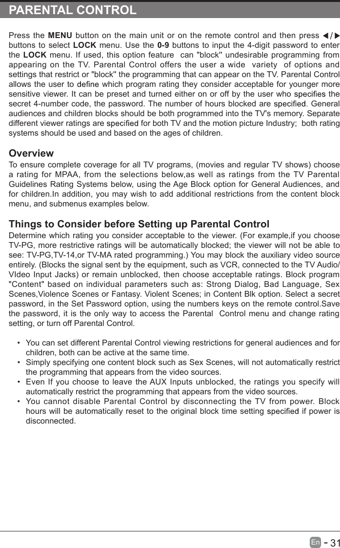       31En  -   PARENTAL CONTROLPress the MENU button on the main unit or on the remote control and then press   buttons to select LOCK menu. Use the 0-9 buttons to input the 4-digit password to enter the LOCK menu. If used, this option feature  can &quot;block&apos;&apos; undesirable programming from appearing on the TV. Parental Control offers the user  a wide   variety   of  options and settings that restrict or &quot;block&apos;&apos; the programming that can appear on the TV. Parental Control allows the user to   which program rating they consider acceptable for younger more sensitive viewer. It can be preset and turned either on or off by the user who   the secret 4-number code, the password. The number of hours blocked are   General audiences and children blocks should be both programmed into the TV&apos;s memory. Separate different viewer ratings are   for both TV and the motion picture Industry;   both rating systems should be used and based on the ages of children.OverviewTo ensure complete coverage for all TV programs, (movies and regular TV shows) choose a  rating for MPAA,  from  the selections below,as  well  as  ratings  from  the TV Parental Guidelines Rating Systems below, using the Age Block option for General Audiences, and for children.In addition, you may wish to add additional restrictions from the content block menu, and submenus examples below.Things to Consider before Setting up Parental ControlDetermine which rating you consider acceptable to the viewer. (For example,if you choose TV-PG, more restrictive ratings will be automatically blocked; the viewer will not be able to see: TV-PG,TV-14,or TV-MA rated programming.) You may block the auxiliary video source entirely. (Blocks the signal sent by the equipment, such as VCR, connected to the TV Audio/VIdeo Input Jacks) or remain unblocked, then choose acceptable ratings. Block program &quot;Content&quot; based on individual parameters such as: Strong Dialog, Bad Language, Sex Scenes,Violence Scenes or Fantasy. Violent Scenes; in Content Blk option. Select a secret password, in the Set Password option, using the numbers keys on the remote control.Save the password, it is the only way to access the Parental  Control menu and change rating setting, or turn off Parental Control.•  You can set different Parental Control viewing restrictions for general audiences and for children, both can be active at the same time.•  Simply specifying one content block such as Sex Scenes, will not automatically restrict the programming that appears from the video sources.•  Even If you choose to leave the AUX Inputs unblocked, the ratings you specify will automatically restrict the programming that appears from the video sources.•  You  cannot disable  Parental  Control by  disconnecting  the TV from  power. Block hours will be automatically reset to the original block time setting   if power is disconnected.