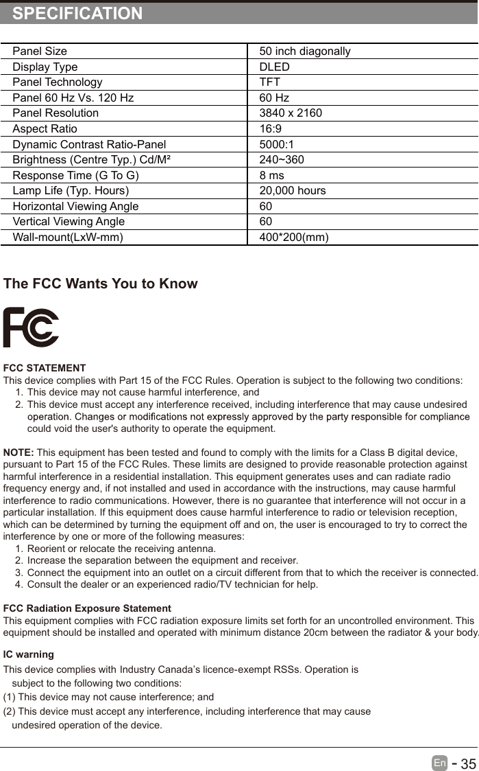       35En  -   SPECIFICATIONThe FCC Wants You to KnowFCC STATEMENTThis device complies with Part 15 of the FCC Rules. Operation is subject to the following two conditions:1. This device may not cause harmful interference, and2. This device must accept any interference received, including interference that may cause undesired could void the user&apos;s authority to operate the equipment.NOTE: This equipment has been tested and found to comply with the limits for a Class B digital device, pursuant to Part 15 of the FCC Rules. These limits are designed to provide reasonable protection against harmful interference in a residential installation. This equipment generates uses and can radiate radio frequency energy and, if not installed and used in accordance with the instructions, may cause harmful interference to radio communications. However, there is no guarantee that interference will not occur in a particular installation. If this equipment does cause harmful interference to radio or television reception, which can be determined by turning the equipment off and on, the user is encouraged to try to correct the interference by one or more of the following measures:1. Reorient or relocate the receiving antenna.2. Increase the separation between the equipment and receiver.3. Connect the equipment into an outlet on a circuit different from that to which the receiver is connected.4. Consult the dealer or an experienced radio/TV technician for help.FCC Radiation Exposure StatementThis equipment complies with FCC radiation exposure limits set forth for an uncontrolled environment. This equipment should be installed and operated with minimum distance 20cm between the radiator &amp; your body.Panel Size 50 inch diagonally Display Type DLEDPanel Technology  TFTPanel 60 Hz Vs. 120 Hz 60 HzPanel Resolution  3840 x 2160Aspect Ratio 16:9Dynamic Contrast Ratio-Panel 5000:1Brightness (Centre Typ.) Cd/M² 240~360Response Time (G To G) 8 msLamp Life (Typ. Hours) 20,000 hoursHorizontal Viewing Angle  60 Vertical Viewing Angle  60Wall-mount(LxW-mm) 400*200(mm)This device complies with Industry Canada’s licence-exempt RSSs. Operation is subject to the following two conditions:   (1) This device may not cause interference; and   (2) This device must accept any interference, including interference that may cause undesired operation of the device. IC warning 