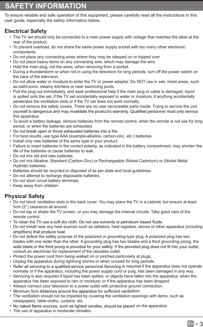       3En  -   SAFETY INFORMATIONTo ensure reliable and safe operation of this equipment, please carefully read all the instructions in this user guide, especially the safety information below.Electrical Safety •  The TV set should only be connected to a main power supply with voltage that matches the label at the rear of the product.•  To prevent overload, do not share the same power supply socket with too many other electronic components.•  Do not place any connecting wires where they may be stepped on or tripped over.•  Do not place heavy items on any connecting wire, which may damage the wire.•  Hold the main plug, not the wires, when removing from a socket.•  During a thunderstorm or when not in using the television for long periods, turn off the power switch on the back of the television.•  Do not allow water or moisture to enter the TV or power adapter. Do NOT use in wet, moist areas, such as bathrooms, steamy kitchens or near swimming pools.•  Pull the plug out immediately, and seek professional help if the main plug or cable is damaged, liquid is spilled onto the set, if the TV set accidentally exposed to water or moisture, if anything accidentally penetrates the ventilation slots or if the TV set does not work normally.•  Do not remove the safety covers. There are no user serviceable parts inside. Trying to service the unit this apparatus.•  To avoid a battery leakage, remove batteries from the remote control, when the remote is not use for long period, or when the batteries are exhausted.• •  For best results, use type AAA (example-alkaline, carbon-zinc, etc.) batteries.•  Install only new batteries of the same type in your product.•  Failure to insert batteries in the correct polarity, as indicated in the battery compartment, may shorten the life of the batteries or cause batteries to leak.•  Do not mix old and new batteries.•  Do not mix Alkaline, Standard (Carbon-Zinc) or Rechargeable (Nickel Cadmium) or (Nickel Metal Hydride) batteries.•  Batteries should be recycled or disposed of as per state and local guidelines.•  Do not attempt to recharge disposable batteries.•  Do not short circuit battery terminals.•  Keep away from children.Physical Safety •  Do not block ventilation slots in the back cover. You may place the TV in a cabinet, but ensure at least 5cm (2’’) clearance all around.•  Do not tap or shake the TV screen, or you may damage the internal circuits. Take good care of the remote control.• •  Do not install near any heat sources such as radiators, heat registers, stoves or other apparatus (including •  Do not defeat the safety purpose of the polarized or grounding-type plug. A polarized plug has two blades with one wider than the other. A grounding plug has two blades and a third grounding prong, the consult an electrician for replacement of the obsolete outlet. •  Protect the power cord from being walked on or pinched particularly at plugs. •  Unplug the apparatus during lightning storms or when unused for long periods.•  s required if the apparatus does not operate normally or if the apparatus, including the power supply cord or pulg, has been damaged in any way.•  Servicing is also required if liquid has been spilled, or objects have fallen into the apparatus; when the apparatus has been exposed to rain or moisture; or if the apparatus has been dropped.•  Always connect your television to a power outlet with protective ground connection. •  ation.•  The ventilation should not be impeded by covering the ventilation openings with items, such as newspapers, table-cloths, curtains, etc.•  d on the apparatus.•  The use of apparatus in moderate climates.