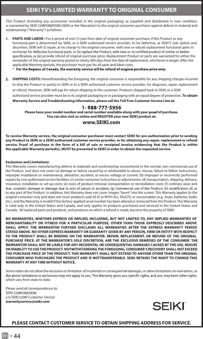       44En  -   This  Product  (including  any  accessories  included  in  the  original  packaging)  as  supplied  and  distributed  in  new  condition, is warranted by SEIKI  (SEIKI or the Warrantor) to the original consumer purchaser against defects in material and workmanship (“Warranty”) as follows:PARTS AND LABOR : For a period of one (1) year from date of original consumer purchase, if this Product or any functional part is determined  by SEIKI,  or  a SEIKI  authorized service provider,  to be  defective,  at SEIKI’S  sole option and discretion, SEIKI will (i) repair, at no charge to the original consumer, with new or rebuilt replacement functional parts in exchange for  provide refund of original purchase price. Replacement Product or parts are warranted for either the remainder of the original warranty period or ninety (90) days from the date of replacement, whichever is longer. After the applicable Warranty periods, the purchaser must pay for all parts and labor costs.SHIPPING COSTS: Notwithstanding the foregoing, the original consumer is responsible for any shipping charges incurred to ship the Product or part(s) to SEIKI or to a SEIKI authorized customer service provider, for diagnosis, repair, replacement or refund. However, SEIKI will pay for return shipping to the customer. Products shipped back to SEIKI or a SEIKI authorized service provider must be in its original packaging or in packaging with an equal degree of protection. To obtain Warranty Service and Troubleshooting information, please call the Toll Free Customer Service Line at:8 - -Please have your model number and serial number available along with your   of purchase.You can also visit us online and REGISTER your new SEIKI product at:www.SEIKI.comTo receive Warranty service, the original consumer purchaser must contact SEIKI for pre-authorization prior to sending any Product to SEIKI or a SEIKI authorized customer service provider, or for obtaining any repair, replacement or refund service. Proof  of  purchase  in  the  form  of  a  bill  of  sale  or  receipted  invoice  evidencing  that  the  Product  is  within the applicable Warranty period(s), MUST be presented to SEIKI in order to obtain the requested service.Exclusions and Limitations:This Warranty covers manufacturing defects in materials and workmanship encountered in the normal, non-commercial use of the Product, and does not cover (a) damage or failure caused by or attributable to abuse, misuse, failure to follow instructions, improper installation or maintenance, alteration, accident, or excess voltage or current; (b) improper or incorrectly performed repairs by non-authorized service facilities; (c) onsite consumer instruction or adjustments; (d) transportation, shipping, delivery, insurance, installation or set-up costs; (e) costs of product removal, transportation or reinstallation costs; (f) ordinary wear and to any part of the Product. In addition, this Warranty does not cover images “burnt” into the screen. This Warranty applies to the original consumer only and does not cover products sold AS IS or WITH ALL FAULTS, or consumables (e.g., fuses, batteries, bulbs etc.), and the Warranty is invalid if the factory-applied serial number has been altered or removed from the Product. This Warranty is valid only in the United States and Canada, and only applies to products  purchased  and  serviced  in  the  United  States and Canada.  All replaced parts and products, and products on which a refund is made, become the property of SEIKI.NO WARRANTIES, WHETHER  EXPRESS  OR  IMPLIED, INCLUDING, BUT  NOT LIMITED TO, ANY IMPLIED WARRANTIES OF MERCHANTABILITY  OR  FITNESS  FOR  A  PARTICULAR  PURPOSE,  OTHER  THAN  THOSE  EXPRESSLY  DESCRIBED  ABOVE SHALL  APPLY.  THE  WARRANTOR  FURTHER  DISCLAIMS  ALL  WARRANTIES  AFTER  THE  EXPRESS  WARRANTY  PERIOD STATED ABOVE. NO OTHER EXPRESS WARRANTY OR GUARANTY GIVEN BY ANY PERSON, FIRM OR ENTITY WITH RESPECT TO THE  PRODUCT  SHALL  BE  BINDING  ON THE  WARRANTOR.  REPAIR,  REPLACEMENT,  OR  REFUND  OF  THE  ORIGINAL PURCHASE PRICE,  AT THE WARRANTOR’S SOLE DISCRETION,  ARE THE EXCLUSIVE REMEDIES  OF THE CONSUMER. THE WARRANTOR SHALL NOT BE LIABLE FOR ANY INCIDENTAL OR CONSEQUENTIAL DAMAGES CAUSED BY THE USE, MISUSE OR INABILITY TO USE THE PRODUCT. NOTWITHSTANDING THE FOREGOING, CONSUMER’S RECOVERY SHALL NOT EXCEED THE PURCHASE PRICE OF THE PRODUCT. THIS WARRANTY SHALL NOT EXTEND TO ANYONE OTHER THAN THE ORIGINAL CONSUMER WHO PURCHASED THE PRODUCT AND IS NOTTRANSFERABLE. SEIKI RETAINS THE RIGHT TO CHANGE THIS WARRANTY AT ANY TIME WITHOUT NOTICE.Some states do not allow the exclusion or limitation of incidental or consequential damages, or allow limitations on warranties, so which vary from state to state.Please send all correspondence to:SEIKI c/o SEIKI   Customer Servicewarrantyservice@seiki.comPLEASE CONTACT CUSTOMER SERVICE TO OBTAIN SHIPPING ADDRESS FOR SERVICE.SEIKI TV’s LIMITED WARRANTY TO ORIGINAL CONSUMER