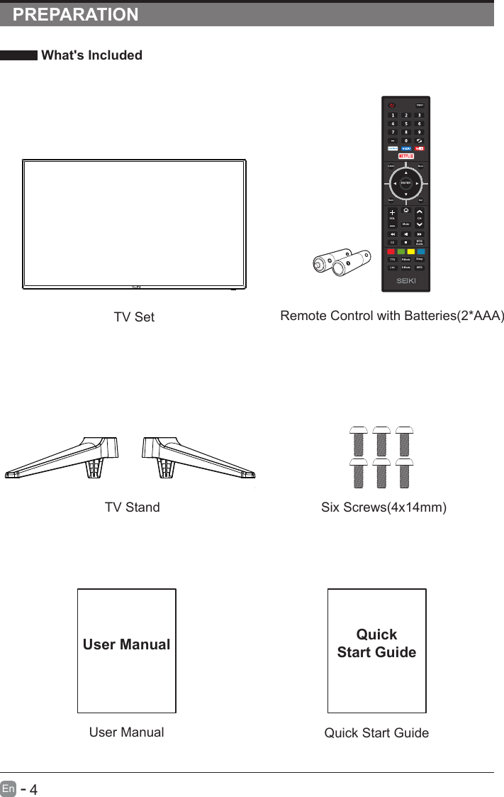       4En  -   PREPARATION What&apos;s Included    User ManualUser ManualQuick Start GuideQuickStart GuideRemote Control with Batteries(2*AAA)TV SetTV Stand Six Screws(4x14mm)ENTERVOL CHS.ModeQ.MENUCC MTS/AudioTTS P.ModeListInputBack ExitMuteMenuSleepINFO