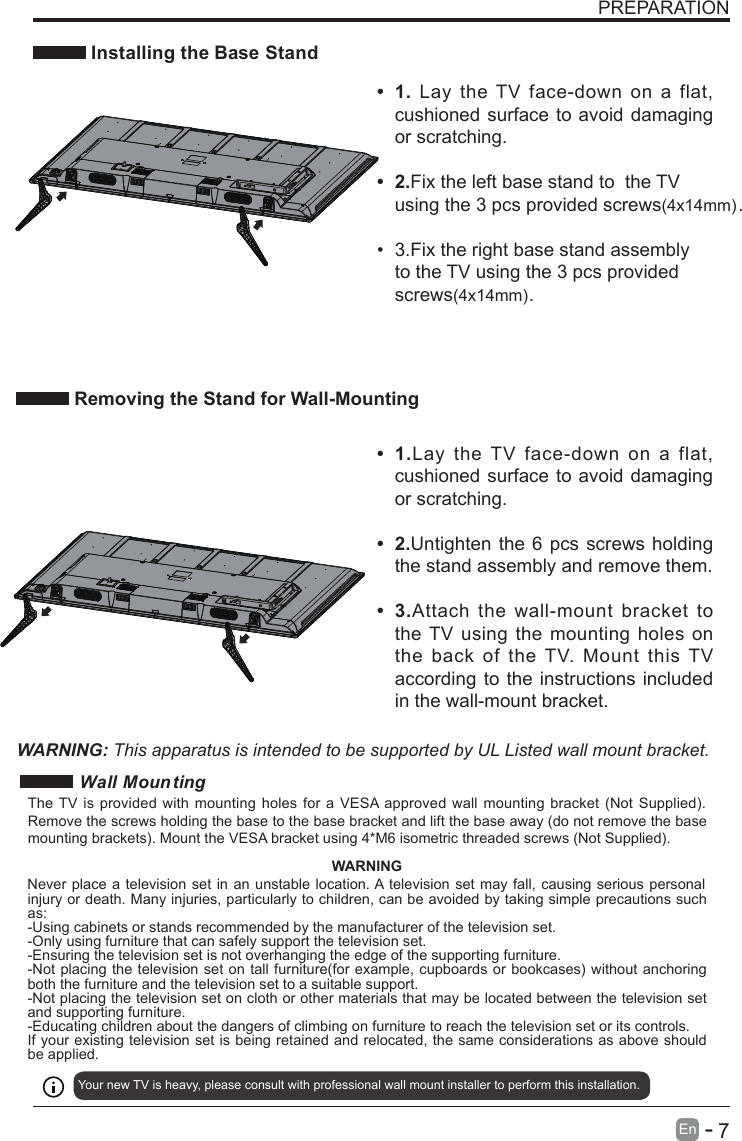       7En  -   PREPARATION Installing the Base StandWARNING: This apparatus is intended to be supported by UL Listed wall mount bracket.•  1.Lay  the TV  face-down  on  a  flat, cushioned surface to avoid damaging or scratching.•  2.Untighten the 6 pcs screws holding the stand assembly and remove them.   •  3.Attach  the wall-mount bracket  to the TV using the mounting holes  on the  back  of  the  TV.  Mount  this  TV according to the instructions included in the wall-mount bracket. Removing the Stand for Wall-Mounting•  1. Lay  the  TV  face-down on  a  flat, cushioned surface to avoid damaging or scratching.    •  2.Fix the left base stand to  the TV using the 3 pcs provided screws(4x14mm).•  3.Fix the right base stand assembly to the TV using the 3 pcs provided screws(4x14mm).     Wall MountingYour new TV is heavy, please consult with professional wall mount installer to perform this installation. The TV is provided with mounting holes for a VESA approved wall mounting bracket (Not Supplied). Remove the screws holding the base to the base bracket and lift the base away (do not remove the base mounting brackets). Mount the VESA bracket using 4*M6 isometric threaded screws (Not Supplied). WARNINGNever place a television set in an unstable location. A television set may fall, causing serious personal injury or death. Many injuries, particularly to children, can be avoided by taking simple precautions such as:-Using cabinets or stands recommended by the manufacturer of the television set.-Only using furniture that can safely support the television set.-Ensuring the television set is not overhanging the edge of the supporting furniture.-Not placing the television set on tall furniture(for example, cupboards or bookcases) without anchoring both the furniture and the television set to a suitable support.-Not placing the television set on cloth or other materials that may be located between the television set and supporting furniture.-Educating children about the dangers of climbing on furniture to reach the television set or its controls.If your existing television set is being retained and relocated, the same considerations as above should be applied.