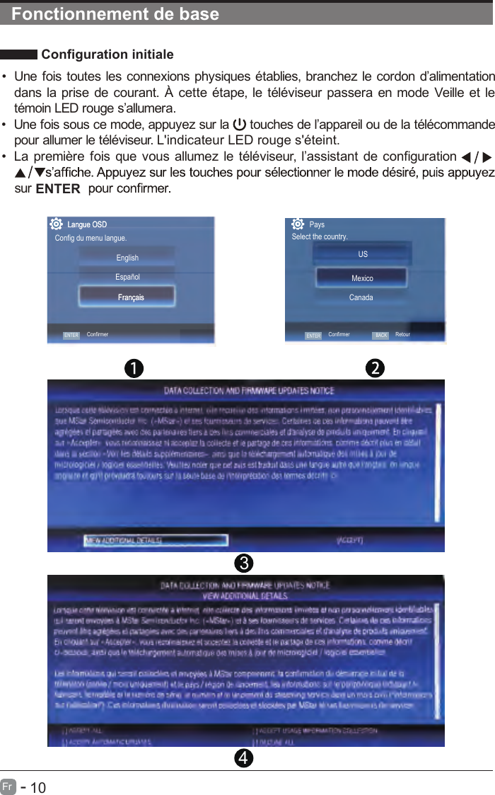       10Fr   -    Configuration initiale ENTERFonctionnement de base•  Une fois toutes les connexions physiques établies, branchez le cordon d’alimentation dans la prise de courant. À cette étape, le téléviseur passera en mode Veille et le témoin LED rouge s’allumera. •  Une fois sous ce mode, appuyez sur la   touches de l’appareil ou de la télécommande pour allumer le téléviseuur. L&apos;indicateur LED rouge s&apos;éteint.•    noitarugifnoc ed tnatsissa’l ,ruesivélét el zemulla suov euq siof erèimerp aL sur Langue OSDConfig du menu langue.ENTREZFrançaisLangue OSDENTERConfirmerEnglish   FrançaisEspañolPaysSelect the country.USCanadaMexicoENTERConfirmerBACKRetour[ ] ACCEPT AUTOMATIC UPDATES[ ] ACCEPT ALL           [ ] DECLINE ALL [ ] ACCEPT USAGE INFORMATION COLLECTION   [VIEW ADDITIONAL DETAILS] [ACCEPT]34