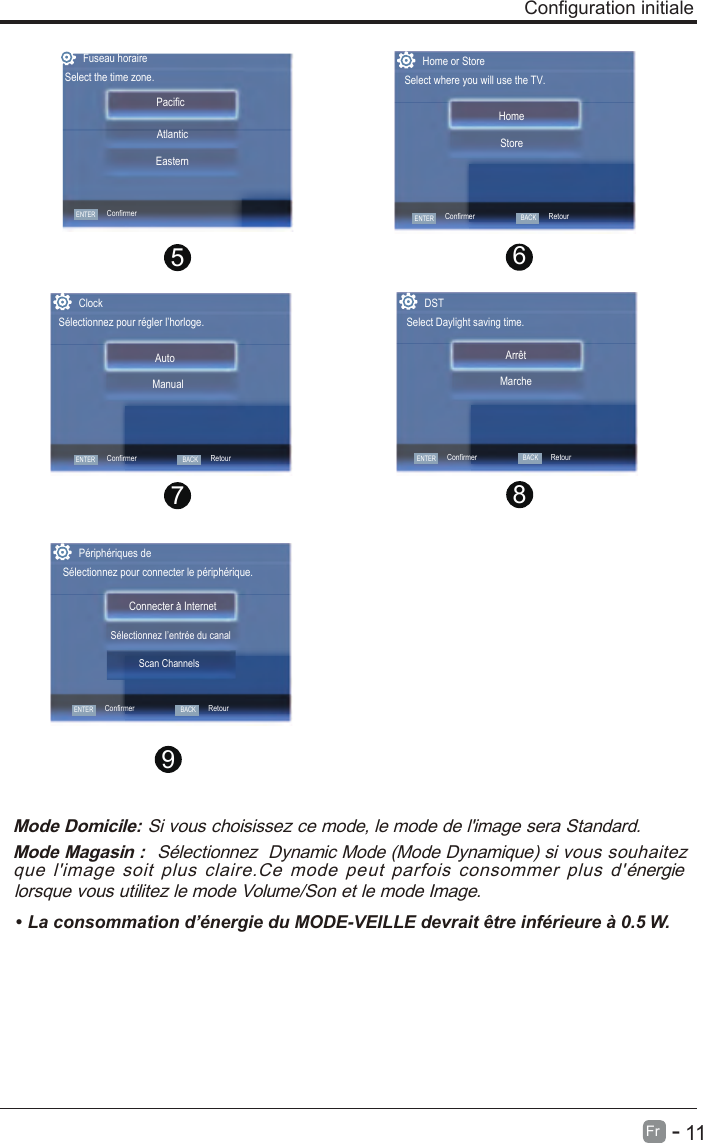       11Fr   -   Configuration initiale 9Mode Domicile: Si vous choisissez ce mode, le mode de l&apos;image sera Standard.Mode Magasin :  Sélectionnez  Dynamic Mode (Mode Dynamique) si vous souhaitez que  l&apos;image  soit  plus  claire.Ce  mode  peut  parfois  consommer  plus  d&apos;énergie lorsque vous utilitez le mode Volume/Son et le mode Image.•  .W 5.0 à erueiréfni ertê tiarved ELLIEV-EDOM ud eigrené’d noitammosnoc aL Périphériques deConnecter a Internet Sélectionnez pour connecter le périphérique.ENTERConfirmerBACKRetourSélectionnez I’entrée du canalScan Channels8765Home or StoreSelect where you will use the TV.StoreHomeENTERConfirmerBACKRetourENTERConfirmerClockSélectionnez pour régler l’horloge.ManualAutoBACKRetourDSTSelect Daylight saving time.MarcheArrêtENTERConfirmerBACKRetourFuseau horaireSelect the time zone.Pacific  EasternAtlanticENTERConfirmer