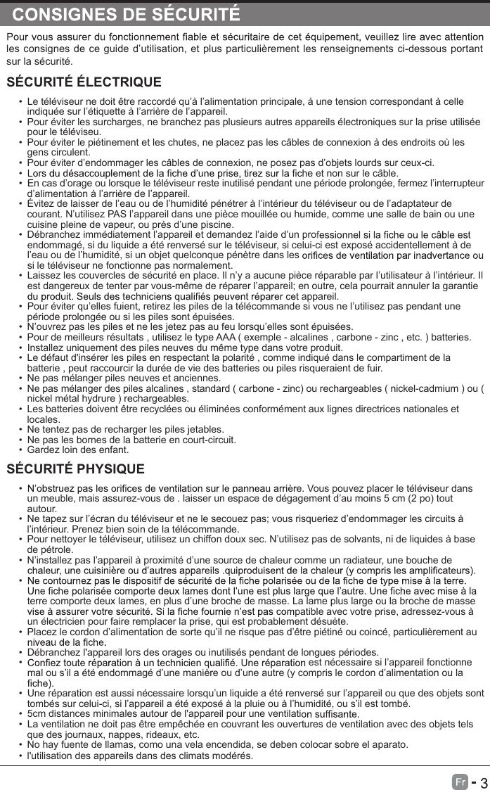 les consignes de ce guide d’utilisation, et plus particulièrement les renseignements ci-dessous portant sur la sécurité.SÉCURITÉ ÉLECTRIQUE•  Le téléviseur ne doit être raccordé qu’à l’alimentation principale, à une tension correspondant à celle indiquée sur l’étiquette à l’arrière de l’appareil.•  Pour éviter les surcharges, ne branchez pas plusieurs autres appareils électroniques sur la prise utilisée pour le téléviseu.•  Pour éviter le piétinement et les chutes, ne placez pas les câbles de connexion à des endroits où les gens circulent.•  Pour éviter d’endommager les câbles de connexion, ne posez pas d’objets lourds sur ceux-ci.•  he et non sur le câble.•  En cas d’orage ou lorsque le téléviseur reste inutilisé pendant une période prolongée, fermez l’interrupteur d’alimentation à l’arrière de l’appareil.•  Évitez de laisser de l’eau ou de l’humidité pénétrer à l’intérieur du téléviseur ou de l’adaptateur de courant. N’utilisez PAS l’appareil dans une pièce mouillée ou humide, comme une salle de bain ou une cuisine pleine de vapeur, ou près d’une piscine.•  Débranchez immédiatement l’appareil et demandez l’aide d’un proendommagé, si du liquide a été renversé sur le téléviseur, si celui-ci est exposé accidentellement à de l’eau ou de l’humidité, si un objet quelconque pénètre dans lessi le téléviseur ne fonctionne pas normalement.•  Laissez les couvercles de sécurité en place. Il n’y a aucune pièce réparable par l’utilisateur à l’intérieur. Il est dangereux de tenter par vous-même de réparer l’appareil; en outre, cela pourrait annuler la garantie appareil.•  Pour éviter qu’elles fuient, retirez les piles de la télécommande si vous ne l’utilisez pas pendant une période prolongée ou si les piles sont épuisées.•  N’ouvrez pas les piles et ne les jetez pas au feu lorsqu’elles sont épuisées.•  Pour de meilleurs résultats , utilisez le type AAA ( exemple - alcalines , carbone - zinc , etc. ) batteries.•  Installez uniquement des piles neuves du même type dans votre produit.•  Le défaut d&apos;insérer les piles en respectant la polarité , comme indiqué dans le compartiment de la batterie , peut raccourcir la durée de vie des batteries ou piles risqueraient de fuir.•  Ne pas mélanger piles neuves et anciennes.•  Ne pas mélanger des piles alcalines , standard ( carbone - zinc) ou rechargeables ( nickel-cadmium ) ou ( nickel métal hydrure ) rechargeables.•  Les batteries doivent être recyclées ou éliminées conformément aux lignes directrices nationales et locales.•  Ne tentez pas de recharger les piles jetables.•  Ne pas les bornes de la batterie en court-circuit.•  Gardez loin des enfant.SÉCURITÉ PHYSIQUE •  e. Vous pouvez placer le téléviseur dans un meuble, mais assurez-vous de . laisser un espace de dégagement d’au moins 5 cm (2 po) tout autour.•  Ne tapez sur l’écran du téléviseur et ne le secouez pas; vous risqueriez d’endommager les circuits à l’intérieur. Prenez bien soin de la télécommande.•  Pour nettoyer le téléviseur, utilisez un chiffon doux sec. N’utilisez pas de solvants, ni de liquides à base de pétrole.•  N’installez pas l’appareil à proximité d’une source de chaleur comme un radiateur, une bouche de • terre comporte deux lames, en plus d’une broche de masse. La lame plus large ou la broche de masse patible avec votre prise, adressez-vous à un électricien pour faire remplacer la prise, qui est probablement désuète. •  Placez le cordon d’alimentation de sorte qu’il ne risque pas d’être piétiné ou coincé, particulièrement au •  Débranchez l&apos;appareil lors des orages ou inutilisés pendant de longues périodes.•   est nécessaire si l’appareil fonctionne mal ou s’il a été endommagé d’une manière ou d’une autre (y compris le cordon d’alimentation ou la •  Une réparation est aussi nécessaire lorsqu’un liquide a été renversé sur l’appareil ou que des objets sont tombés sur celui-ci, si l’appareil a été exposé à la pluie ou à l’humidité, ou s’il est tombé.•  5cm distances minimales autour de l&apos;appareil pour une ventilati•  La ventilation ne doit pas être empêchée en couvrant les ouvertures de ventilation avec des objets tels que des journaux, nappes, rideaux, etc.•  No hay fuente de llamas, como una vela encendida, se deben colocar sobre el aparato.•  l&apos;utilisation des appareils dans des climats modérés.