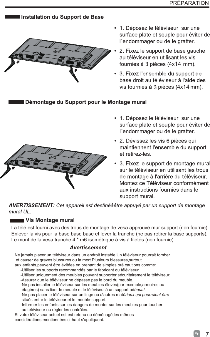 1414     Vis Montage mural La télé est fourni avec des trous de montage de vesa approuvé mur support (non fournie).Enlever la vis pour la base base base et lever la tranche (ne pas retirer la base supports).Le mont de la vesa tranche 4 * m6 isométrique à vis à filetés (non fournie).AvertissementNe jamais placer un téléviseur dans un endroit instable.Un téléviseur pourrait tomber et causer de graves blussures ou la mort.Plusieurs blessures,surtout aux enfants,peuvent être évitées en prenant de simples pré cautions comme:     -Utiliser les supports recommandés par le fabricant du téléviseur.     -Utiliser uniquement des meubles pouvant supporter sécuritairement le téléviseur.     -Assurer que le téléviseur ne dépasse pas le bord du meuble.     -Ne pas installer le téléviseur sur les meubles élevés(par exemple,armoires ou      étagères) sans fixer le meuble et le téléviseur à un support adéquat.     -Ne pas placer le téléviseur sur un linge ou d’autres matériaux qui pourraient être      situés entre le téléviseur et le meuble-support.     -Informer les enfants sur les dangers de monter sur les meubles pour toucher      au téléviseur ou régler les contrôles.Si votre téléviseur actuel est est retenu ou déménagé,les mêmes considérations mentionnées ci-haut s&apos;appliquent.       