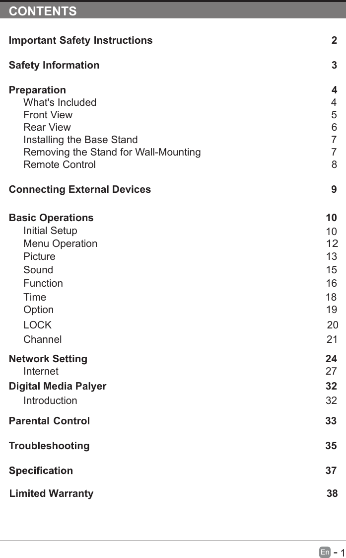       1En  -   CONTENTSImportant Safety Instructions                                                         2Safety Information                                                                            3Preparation                                                                                            4What&apos;s Included                                                                                 4Front View                                                            5Rear View                                                                                     6Installing the Base Stand                                                                  7Removing the Stand for Wall-Mounting                                            7Remote Control                                                                              8Connecting External Devices                                                  9Basic Operations                                                             10Menu Operation                                                                                      10PictureInitial Setup                                                       1312Sound                                                                     1516Function                                                                                     Time                                                                                   18Option                                                                                     19LOCK                                                                                 20Channel                                                                                 21Network SettingDigital Media Palyer                                                                        2432Introduction      27Internet32Parental Control                                                               33Troubleshooting                                                                    35                                                                                37Limited Warranty                                                                                 38