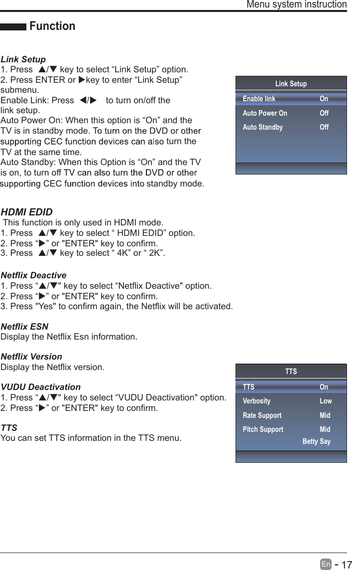       17En  -   Menu system instruction  Link SetupEnable linkAuto Power OnAuto StandbyOnOffOffFunctionLink Setup1. Press  / key to select “Link Setup” option.2. Press ENTER or key to enter “Link Setup” submenu.Enable Link: Press  /to turn on/off the link setup.Auto Power On: When this option is “On” and the TV is in standby mode. Tturn the TV at the same time.Auto Standby: When this Option is “On” and the TV is on, to turn off standby mode.HDMI EDID This function is only used in HDMI mode.1. Press  / key to select “ HDMI EDID” option.3. Press  / key to select “ 4K” or “ 2K”.Netflix Deactive 1. Press “/&quot; key to select “Netflix Deactive&quot; option.2. Press “” or &quot;ENTER&quot; key to confirm.2. Press “” or &quot;ENTER&quot; key to confirm.3. Press &quot;Yes&quot; to confirm again, the Netflix will be activated.Netflix ESNDisplay the Netflix Esn information.Netflix VersionDisplay the Netflix version.VUDU Deactivation1. Press “/&quot; key to select “VUDU Deactivation&quot; option.2. Press “” or &quot;ENTER&quot; key to confirm.TTSYou can set TTS information in the TTS menu.TTSTTSVerbosityRate SupportPitch SupportOnLowMidMidBetty Say