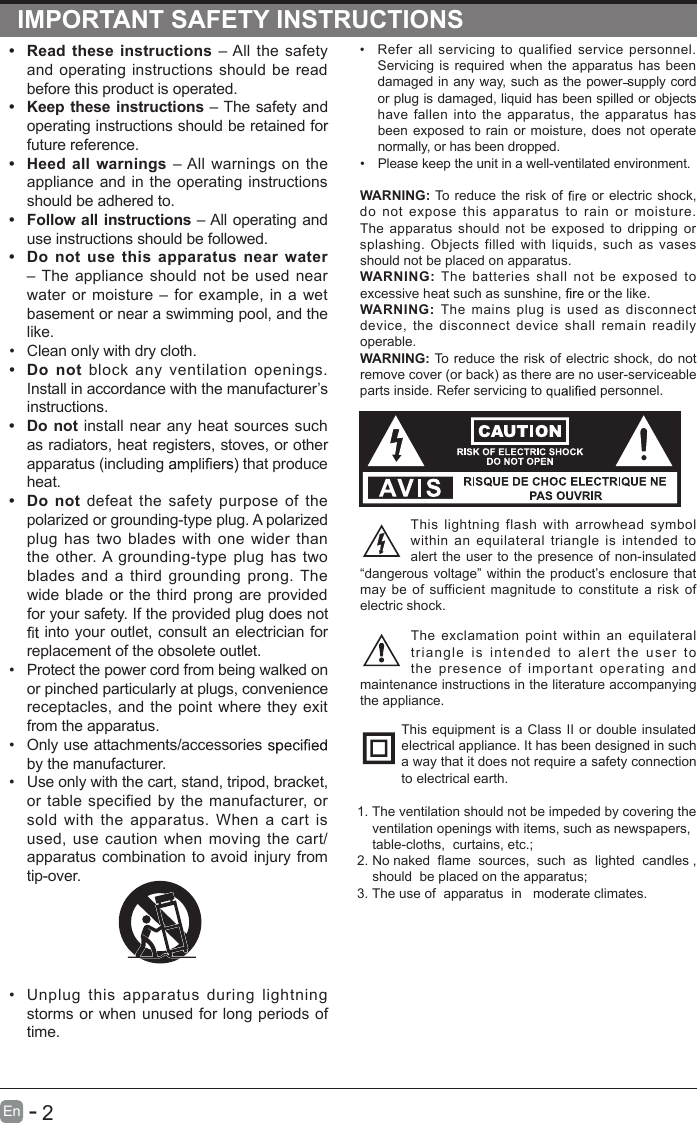       2En  -   IMPORTANT SAFETY INSTRUCTIONS•  Refer  all  servicing to qualified  service  personnel. Servicing is required when the apparatus has been damaged in any way, such as the power supply cord or plug is damaged, liquid has been spilled or objects have fallen  into  the apparatus, the  apparatus  has been exposed to rain or moisture, does not operate normally, or has been dropped.•  Please keep the unit in a well-ventilated environment.WARNING: To reduce the risk of   or electric shock, do  not  expose  this  apparatus  to  rain  or  moisture. The  apparatus  should  not be exposed  to  dripping  or splashing.  Objects  filled with  liquids,  such  as  vases should not be placed on apparatus. WARNING:  The  batteries  shall  not  be  exposed  to excessive heat such as sunshine,   or the like.WARNING:  The  mains  plug  is  used  as  disconnect device, the  disconnect device shall  remain  readily operable.WARNING: To reduce the risk of electric shock, do not remove cover (or back) as there are no user-serviceable parts inside. Refer servicing to   personnel.This  lightning  flash  with  arrowhead  symbol within  an  equilateral triangle  is  intended to alert the user to the presence of non-insulated “dangerous voltage” within the product’s enclosure that may be  of sufficient magnitude  to constitute a risk  of electric shock.The exclamation  point  within  an  equilateral triangle  is  intended  to  alert  the  user  to the  presence  of  important  operating  and maintenance instructions in the literature accompanying the appliance. This equipment is a Class II or double insulated electrical appliance. It has been designed in such a way that it does not require a safety connection to electrical earth.  •  Read these instructions – All the safety and operating instructions should be read before this product is operated. •  Keep these instructions – The safety and operating instructions should be retained for future reference. •  Heed all warnings – All warnings on the appliance and in the operating instructions should be adhered to. •  Follow all instructions – All operating and use instructions should be followed. •  Do  not  use  this  apparatus near water – The appliance should not be used near water or moisture – for example, in a wet basement or near a swimming pool, and the like.•  Clean only with dry cloth.•  Do  not  block  any  ventilation  openings. Install in accordance with the manufacturer’s instructions.•  Do not install near any heat sources such as radiators, heat registers, stoves, or other apparatus (including   that produce heat. •  Do  not defeat the safety purpose of the polarized or grounding-type plug. A polarized plug has two blades with one wider than the  other. A grounding-type plug has two blades and a third grounding prong. The wide blade or the third prong are provided for your safety. If the provided plug does not  into your outlet, consult an electrician for replacement of the obsolete outlet.•  Protect the power cord from being walked on or pinched particularly at plugs, convenience receptacles, and the point where they exit from the apparatus.•  Only use attachments/accessories   by the manufacturer.•  Use only with the cart, stand, tripod, bracket, or table specified by the manufacturer, or sold with  the  apparatus.  When  a cart  is used, use  caution when moving  the cart/apparatus combination to avoid injury from tip-over. •  Unplug  this  apparatus  during  lightning storms or when unused for long periods of time.1. The ventilation should not be impeded by covering the     ventilation openings with items, such as newspapers,     table-cloths,  curtains, etc.;2. No naked  flame  sources,  such  as  lighted  candles ,     should  be placed on the apparatus;3. The use of  apparatus  in   moderate climates.     