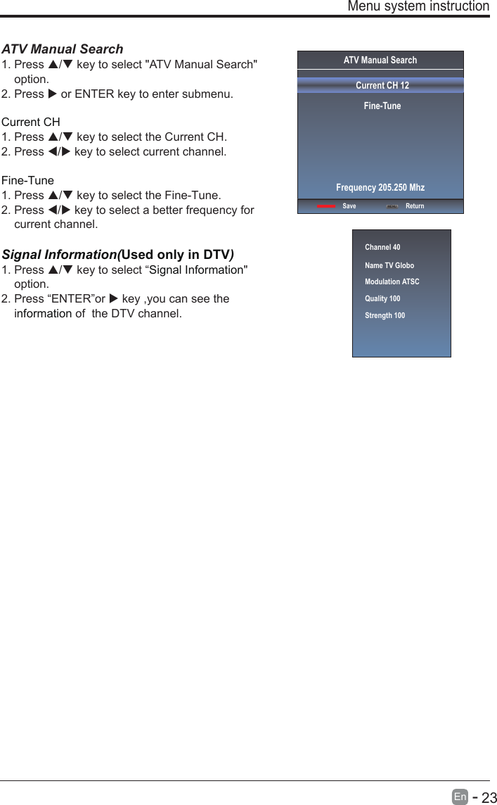       23En  -   ATV Manual Search  1. Press / key to select &quot;ATV Manual Search&quot;     option. 2. Press  or ENTER key to enter submenu.Current CH 1. Press / key to select the Current CH. 2. Press / key to select current channel.Fine-Tune1. Press / key to select the Fine-Tune. 2. Press / key to select a better frequency for     current channel.Signal Information(Used only in DTV)Signal Information1. Press / key to select “ &quot;     option.2. Press “ENTER”or  key ,you can see the     i  of  the DTV channel. nformation  Menu system instructionChannel 40Name TV GloboModulation ATSCQuality 100Strength 100ATV Manual SearchCurrent CH 12Fine-TuneSave ReturnFrequency 205.250 MhzMENU