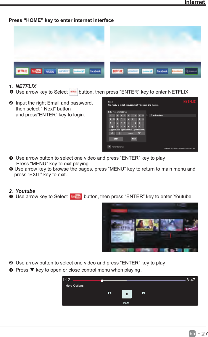       27En  -   Sign inGet ready to watch thousands of TV shows and movies.Enter your email address1 2 3456 7 8 9 0qwertyuiopa s dfghjk lllz x cvbn m@gmail.com @yhoo.com.tw @hotmail.com!#$ @comxBack NextRemember EmailEmail addressNeed help signing in? Visit http://help.netflix.comInternetPress “HOME” key to enter internet interface1. NETFLIX Use arrow key to Select        button, then press “ENTER” key to enter NETFLIX.Input the right Email and password, then select “ Next” button and press“ENTER” key to login.  Use arrow button to select one video and press “ENTER” key to play.    Press “MENU” key to exit playing. Use arrow key to browse the pages. press “MENU” key to return to main menu and     press “EXIT” key to exit.2. Youtube Use arrow key to Select          button, then press “ENTER” key to enter Youtube. Use arrow button to select one video and press “ENTER” key to play.     Press   key to open or close control menu when playing.121: 478：More Options4